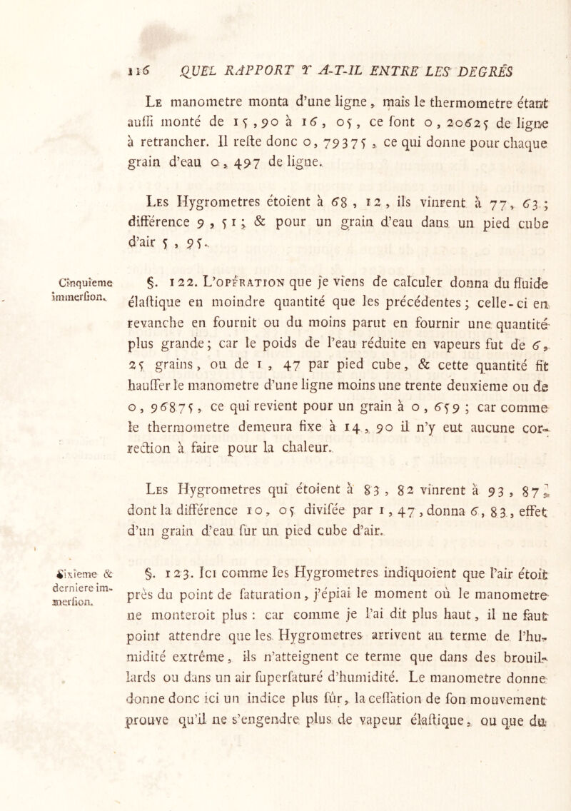 Cinquième Immerfion,. ^Ixîeme & derniereim- sierCon. U6 QUEL RAPPORT T A~TIL ENTRE LES DEGRÉS Le manomètre monta d’une ligne , rnais le thermomètre étant auffi monté de 15,90 à 16, 05, ce font o, 20^25 de ligne à retrancher. Il relie donc o, y ce qui donne pour chaque grain d’eau 0^497 de ligne.. Les Hygromètres étoient à 6^8 , î2^ ils vinrent à 77, 6’3 ; diftérence 9 , ^ i & pour un grain d’eau dans un pied cube d’air 5 , 9i* §. 122. L’opfration que je viens de calculer donna du fluide élaftique en moindre quantité que les précédentes; celle-ci en revanche en fournit ou du moins parut en fournir une quantité’ plus grande; car le poids de Peau réduite en vapeurs fut de 6^ 2 5, grains, ou de i , 47 par pied cube, & cette quantité fit hduffer îe manomètre d’une ligne moins une trente deuxieme ou de O , 9^875 5 ce qui revient pour un grain à o , 6^59 ; car comme le thermomètre demeura fixe à 14 ,, 90 il n’y eut aucune cor- rection à faire pour la chaleur. Les Hygromètres qui étoient à 83 , 82 vinrent à 93 , 87 i dont la différence 10, 05 divifée par i, 47 , donna 6’, 83.5 effet d’un grain d’eau fur un pied cube d’air. §. 123. Ici comme les Hygromètres indiquoienü que Pair étoifc près du point de faturation j’épiai le moment où le manometre- ne nionteroit plus : car comme je l’ai dit plus haut, il ne faut point attendre que les. Hygromètres arrivent au terme de Phu:- niidité extrême, ils n’atteignent ce terme que dans des brouiL lards ou dans un air fuperfaturé d’humidité. Le manomètre donne donne donc ici un indice plus fur, laceflation de fon mouvement prouve qu’il ne s’engendre plus de vapeur élaftique, ou que dm