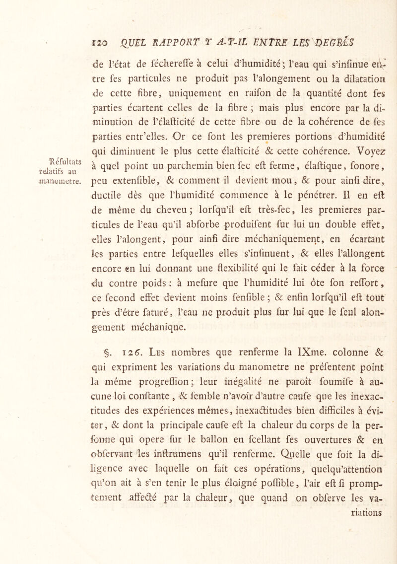 Kéfukats Telatifs au manomètre. Î20 QUEL RAPPORT T A-T-IL ENTPUE LES QEGEÉS de rétat de féchereffe à celui d’humidité; l’eau qui s’infinue eii- tre fes particules ne produit pas l’alongement ou la dilatation de cette fibre, uniquement en raifon de la quantité dont fes parties écartent celles de la fibre ; mais plus encore par la di- minution de rélafticité de cette fibre ou de la cohérence de fes parties entr’elles. Or ce font les premières portions d’humidité qui diminuent le plus cette élafticité & oette cohérence. Voyez à quel point un parchemin bien fec eft ferme, élaftique, fonore, peu extenfible, Sc comment il devient mou, 8c pour ainfi dire, ductile dès que l’humidité commence à le pénétrer. Il en eft de même du cheveu; lorfqu’il eft très-fec, les premières par- ticules de l’eau qu’il abforbe produifent fur lui un double effet, elles l’alongent, pour ainfi dire méchaniquement, en écartant les parties entre lefquelles elles s’infinuent, & elles l’allongent encore en lui donnant une flexibilité qui le fait céder à la force du contre poids : à mefure que l’humidité lui ôte fon reffort, ce fécond effet devient moins fenfible ; & enfin lorfqu’il eft tout près d’être faturé, l’eau ne produit plus fur lui que le feul alon- gement méchanique. §. 12 6, Les nombres que renferme la IXme. colonne & qui expriment les variations du manomètre ne préfentent point la même progreffion; leur inégalité ne paroît foumife à au- cune loi conftantc , de femble n’avoir d’autre caufe que les inexac- titudes des expériences mêmes, inexaffitudes bien difficiles à évi- ter , Sc dont la principale caufe eft la chaleur du corps de la per- fonne qui opéré fur le ballon en fcellant fes ouvertures & en obfervant des inftrumens qu’il renferme. Quelle que foit la di- ligence avec laquelle on fait ces opérations, quelqu’attentioii qu’on ait à s'en tenir le plus éloigné poffible, l’air eft lî promp- tement affeété par la chaleur., que quand on obferve les va- riations