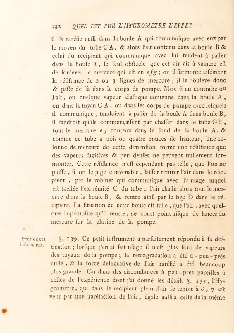 il fe raréfie auffi dans la boule A qui communique avec euXpar le moyen du tube CA, & alors Pair contenu dans la boule B & celui du récipient qui communique avec lui tendent à paffer dans la boule A, le feul obftaclc que cet air ait à vaincre eft de foLî'ever le mercure qui eft en efg ; or il furmonte aifément la réfiftance de 2 ou 3 lignes de mercure , il le fouleve donc & pafte de là dans le corps de pompe. Mais fi au contraire oU Pair, ou quelque vapeur élaftique contenue dans la boule A, ou dans le tuyau C A , ou dans les corps de pompe avec lefquels il communique , tendoient à pafier de la boule A dans boule B, il faudroit qu’ils commençaflent par chafTer dans le tube GB 5 tout le mercure e f contenu dans le fond de la boule A, & comme ce tube a trois ou quatre pouces de hauteur, une co- lonne de mercure de cette dimenflon forme une réfiftance que des vapeurs fugitives & peu denfes ne peuvent nullement fur- monter. Cette réfiftance n’eft cependant pas telle , que l’on ne puifle , fi on le juge convenable , laifier rentrer Pair dans le réci- pient , par le robinet qui communique avec l’ajutage auquel eft fceliée l’extrémité C du tube ; Pair chaffe alors tout le mer- cure dans la boule B, & rentre ainfi par le bec D dans le ré- cipient. La fituation de cette boule eft telle , que Pair , avec quel- que impétuofité qu’il rentre, ne court point rifque de lancer du mercure fur la platine de la pompe. Effet decct §. ï 3»9. Ce petit infiniment a parfaitement répondu à fa del- tiîiation ; iorfque j’en ai fait ufage il n’eft plus forti de vapeurs des tuyaux delà pompe; la rétrogradation a été à-peu-près nulle , & la force defliccative de Pair raréfié a été beaucoup plus grande. Cardans des circonftances à peu-près pareilles à celles de l’expérience dont j’ai donné les détails §. 135, PHy- grometre, qui dans le récipient plein d’air fe tenoit à <^, 7 eft venu par une raréfaétion de Pair, égale auffi à celle de la même