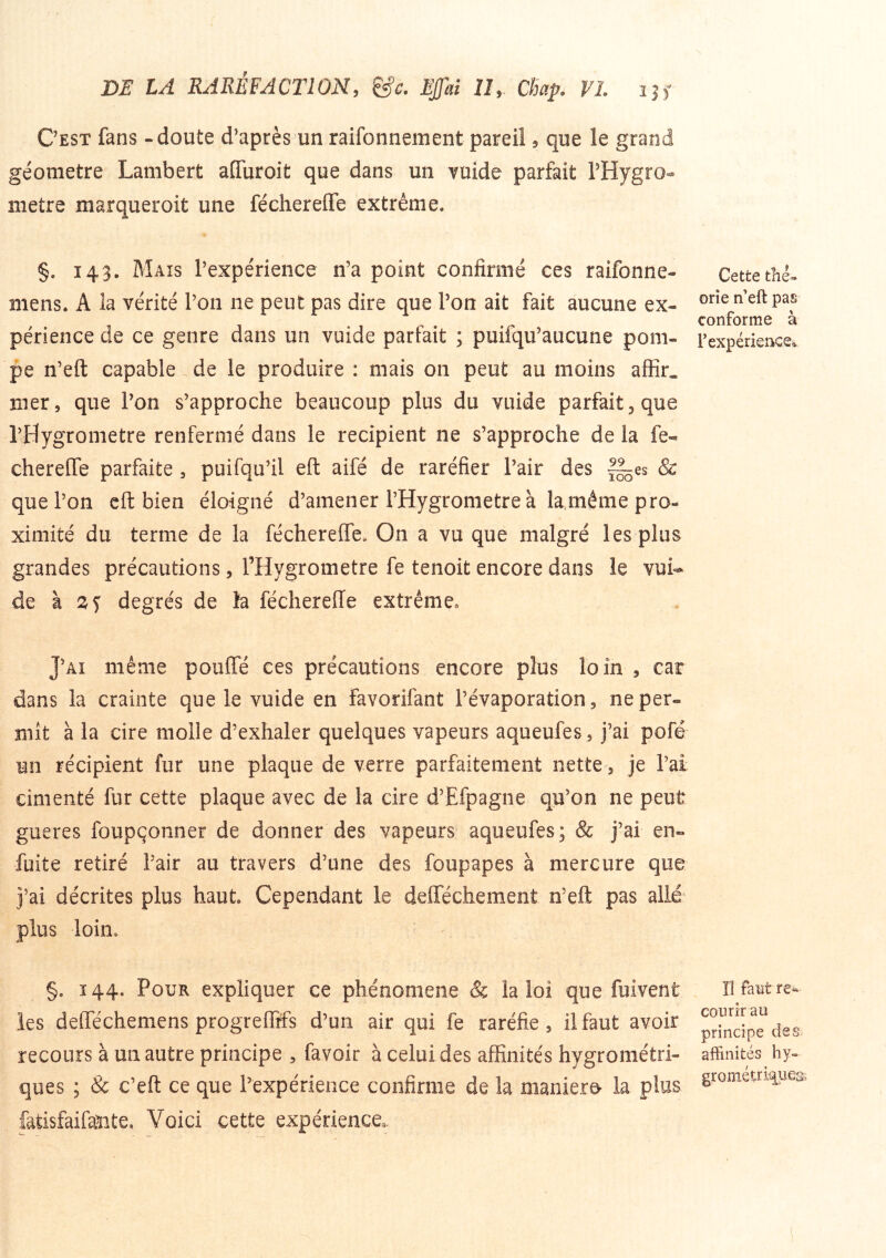 Cest fans - doute d'après un raifonnement pareil 5 que le grand géomètre Lambert afluroit que dans un vmde parfait PHygro- métré marqueroit une féchereflfe extrême. §. 143. Mais Texpérience n’a point confirmé ces raifonne- mens. A la vérité l’on ne peut pas dire que l’on ait fait aucune ex- périence de ce genre dans un vuide parfait ; puilqu’aucune pom- pe n’eft capable de le produire : mais on peut au moins affir. mer, que l’on s’approche beaucoup plus du vuide parfait, que l’Hygrometre renfermé dans le récipient ne s’approche de la fe« cherefle parfaite , puifqu’il eft aifé de raréfier l’air des fl^es & que l’on cft bien éloigné d’amener l’Hygrometre à la même pro- ximité du terme de la fécherelTe. On a vu que malgré les plus grandes précautions, rHygrometre fe tenoit encore dans le vui- de à degrés de h féchereffe extrême» J’ai même poufîe ces précautions encore plus loin , car dans la crainte que le vuide en favorifant l’évaporation, ne per- mît à la cire molle d’exhaler quelques vapeurs aqueufes, j’ai pofé un récipient fur une plaque de verre parfaitement nette, je l’ai cimenté fur cette plaque avec de la cire d’Efpagne qu’on ne peut gueres foupçonner de donner des vapeurs aqueufes; & j’ai en- fuite retiré Pair au travers d’une des foupapes à mercure que j’ai décrites plus haut. Cependant le delféchement n’eft pas allé plus loin. §. 144. Pour expliquer ce phénomène & la loi que fuivent les defféchemens progreflîfs d’un air qui fe raréfie, il faut avoir recours à un autre principe , favoir à celui des affinités hygrométri- ques ; & c’eft ce que l’expérience confirme de la maniero la plus fatisfaifaîite. Voici cette expérience. Cette thé- orie n’eft pas conforme à l’expériencSé. îî faut re* courir au principe des. affinités hy- grométri^iies.
