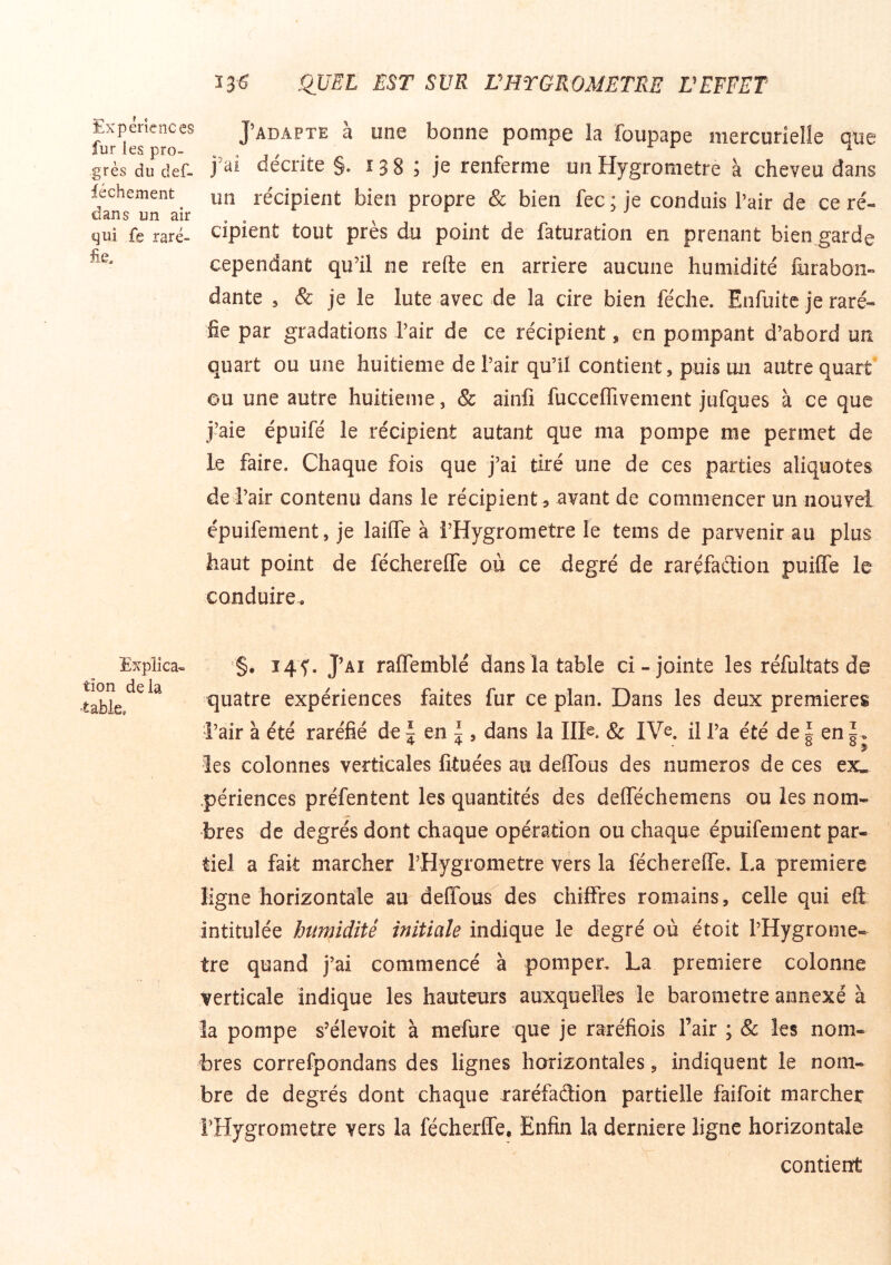 Expériences fur les pro- grès du clef- féchement dans un air qui fe raré- fie. Explica- tion delà table. J’ADAPTE à une bonne pompe la foupape mercurielle que j'ai décrite §. 138 î je renferme un Hygromètre à cheveu dans un récipient bien propre & bien fec; je conduis Pair de ce ré- cipient tout près du point de faturation en prenant bien garde cependant qu’il ne refte en arriéré aucune humidité furabon- dante , & je le lute avec de la cire bien féche. Enfuitc je raré- fie par gradations Pair de ce récipient, en pompant d’abord un quart ou une huitième de Pair qu’il contient, puis un autre quart ou une autre huitième, & ainfi fucceflivement jufques à ce que j’aie épuifé le récipient autant que ma pompe me permet de le faire. Chaque fois que j’ai tiré une de ces parties aliquotes de Pair contenu dans le récipient s avant de commencer un nouvel épuifement, je laiüe à PHygrometre le tems de parvenir au plus haut point de fécherelTe où ce degré de rarçfaétion puilTe le conduire. '§. 145'. J’ai raffemblé dans la table ci-jointe les réfultats de quatre expériences faites fur ce pian. Dans les deux premières i’air à été raréfié de ^ en ^ , dans la IIK & IVe. il Pa été de \ en les colonnes verticales fituées au deflbus des numéros de ces ex- périences préfentent les quantités des deflechemens ou les nom- bres de degrés dont chaque opération ou chaque épuifement par- tiel a fait marcher PHygrometre vers la fécherelTe. La première ligne horizontale au deffous des chiffres romains, celle qui eft intitulée humidité initiale indique le degré où étoit l’Hygrome- tre quand j’ai commencé à pomper, La première colonne verticale indique les hauteurs auxquelles le baromètre annexé à la pompe s’élevoit à mefure que je raréfiois Pair ; & les nom- bres correfpondans des lignes horizontales, indiquent le nom- bre de degrés dont chaque raréfaâion partielle faifoit marcher PHygrometre vers la fécherffe, Enfin la derniere ligne horizontale contient