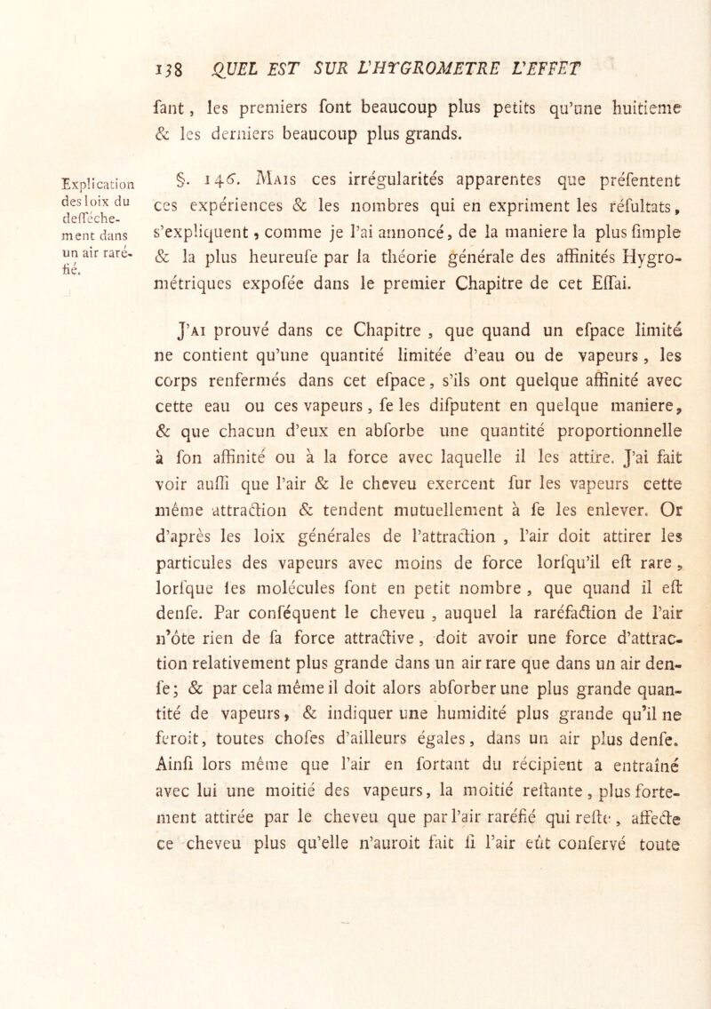 faut, les premiers font beaucoup plus petits qu’une huitième & les derniers beaucoup plus grands. Expî i cation des loix du defleche- ment dans un air rare- üé. §. 14.6. Mais ces irrégularités apparentes que préfentent ces expériences & les nombres qui en expriment les réfultats, s’expliquent 9 comme je l’ai annoncé, de la maniéré la plusfimple & la plus heureufe par la théorie générale des affinités Hygro- métriques expofée dans le premier Chapitre de cet Eiïai. J’ai prouvé dans ce Chapitre , que quand un efpace limité ne contient qu’une quantité limitée d’eau ou de vapeurs, les corps renfermés dans cet efpace, s’ils ont quelque affinité avec cette eau ou ces vapeurs, fe les difputent en quelque maniéré, & que chacun d’eux en abforbe une quantité proportionnelle à fon affinité ou à la force avec laquelle il les attire. J’ai fait voir aufiî que l’air & le cheveu exercent fur les vapeurs cette même attraftion & tendent mutuellement à fe les enlever. Or d’après les loix générales de l’attraction , l’air doit attirer les particules des vapeurs avec moins de force lorfqu’il eft rare , lorfque les molécules font en petit nombre , que quand il eft denfe. Par conféquent le cheveu , auquel la raréfadlion de l’air n’ôte rien de fa force attraélive, doit avoir une force d’attrac- tion relativement plus grande dans un air rare que dans un air den- fe; & par cela même il doit alors abforberune plus grande quan- tité de vapeurs, & indiquer une humidité plus grande qu’il ne feroit, toutes chofes d’ailleurs égales, dans un air plus denfe* Ainfi lors même que l’air en fortant du récipient a entraîné avec lui une moitié des vapeurs, la moitié reliante, plus forte- ment attirée par le cheveu que par l’air raréfié qui reftc', affede ce cheveu plus qu’elle n’auroit fait lî Pair eut confervé toute