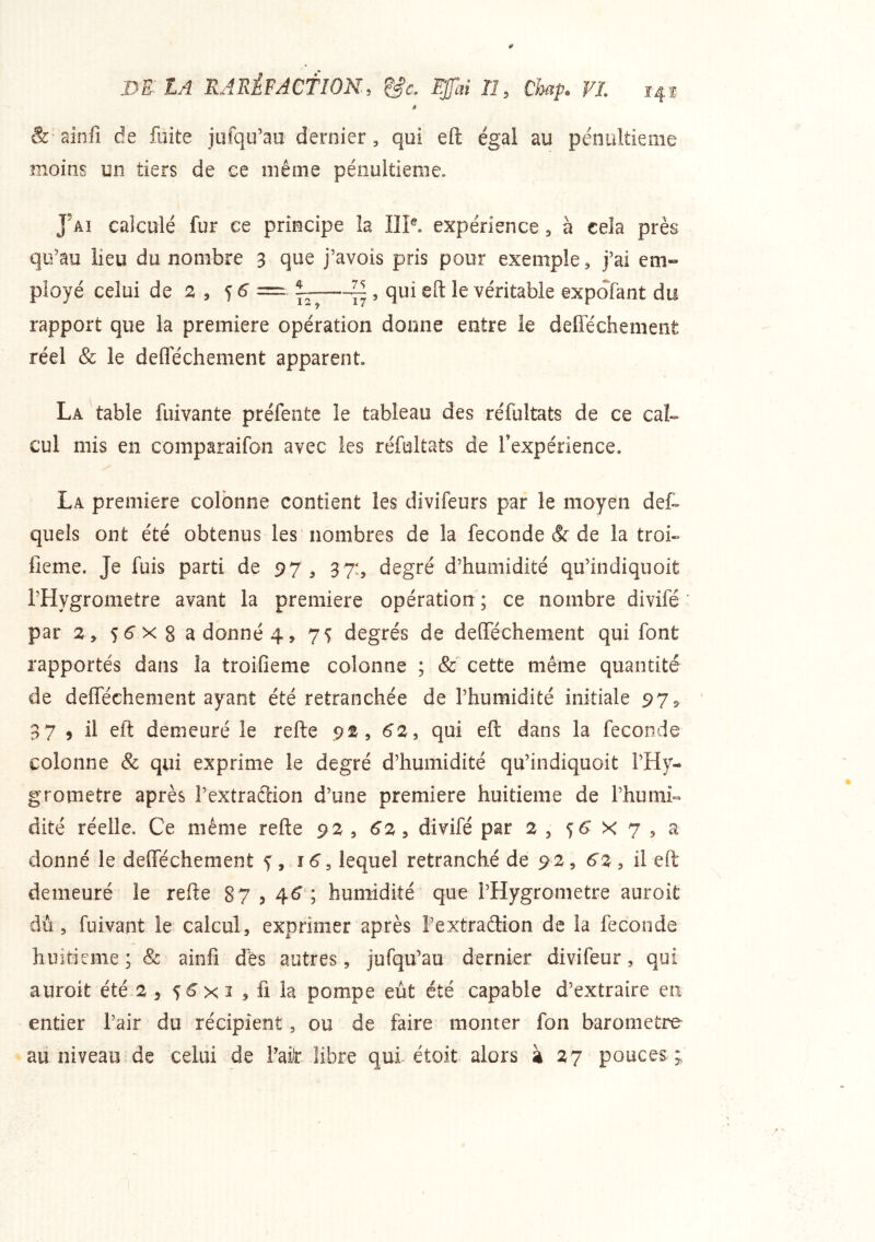m lA RArxÈPAcflON, &c. Ejfai TI, Gmp. FL 14® * & ainfi de fuite jufqu’au dernier, qui eft égal au pénultième moins on tiers de ce même pénultième. J’ai calculé fur ce principe la IIP. expérience, à ceîa près qu’au lieu du nombre 3 que j’avois pris pour exemple, j’ai eni» ployé celui de a , f ^ ^ , qui eft le véritable expofant du rapport que la première opération donne entre le defiechement réel & le deflechement apparent La table fuivante préfente le tableau des réfultats de ce caL cul mis en comparaifon avec les réfultats de Inexpérience. La première colonne contient les divifeurs par le moyen det quels ont été obtenus les nombres de la fécondé & de la troi- fieme. Je fuis parti de 97 , 37:, degré d’humidité qu’indiquoit l’Hygrometre avant la première opération ; ce nombre divifé par 2 y s6‘x 8 a donné 4, 7 s degrés de deffechement qui font rapportés dans la troifleme colonne ; & cette même quantité de defféchement ayant été retranchée de l’humidité initiale 975 37 , il eft demeuré le refte 9^, 62^ qui eft dans la fécondé colonne & qui exprime le degré d’humidité qu’indiquoit l’Hy- grornetre après l’extraftion d’une première huitième de l’humi- dite réelle. Ce même refte 9 2 , 62 , divifé par 2 , 56' X 7 , a donné le defféchement ^ , j6^ lequel retranché de 92, 62 , il eft demeuré le refte 87 ? 4^4 humidité que l’Hygrometre auroit du, fuivant le calcul, exprimer après Pextradion de la fécondé huitième; 8c ainfi dès autres, jufqu’au dernier divifeur, qui auroit été 2 , 56 x 3 , fi la pompe eut été capable d’extraire en entier l’air du récipient, ou de faire monter fon baromètre au niveau de celui de Fah libre qui étoit alors à 27 pouces ;