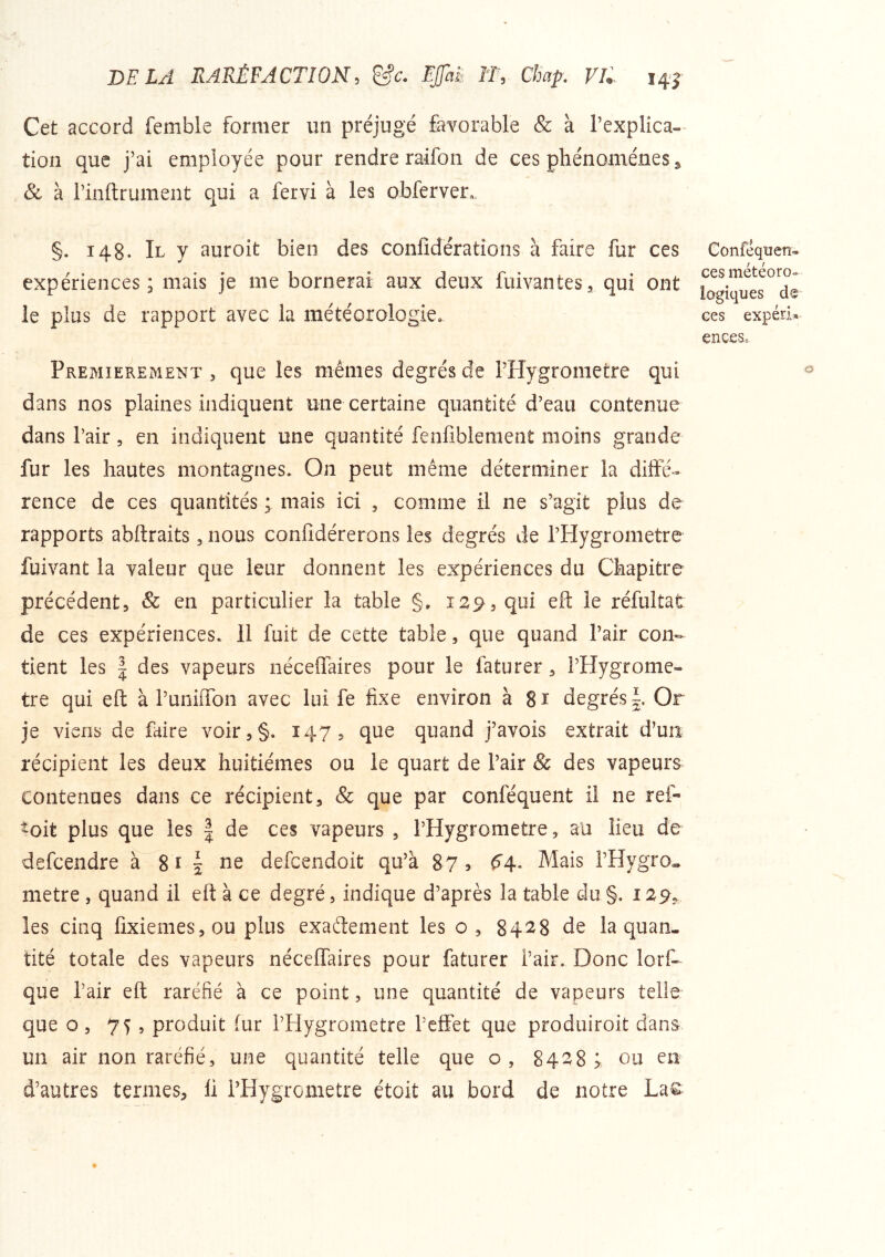 DELA RARÉFACTION, &c. Ejjht If, Chap. VU Cet accord fembie former un préjugé favorable & à Texplica-’ tion que j’ai employée pour rendre raifon de ces phénomènes j, Sc à l’inltrument qui a fervi à les obferver,. §. 148. Il y auroit bien des confidérations à faire fur ces expériences; mais je me bornerai aux deux fuivantesa qui ont le plus de rapport avec la météorologie. Conféquen- ces météoro» logiques de ces expéri^ enceso PREMIEREMENT 5 quc îes mêmes degrés de rHygrometre qui dans nos plaines indiquent une certaine quantité d’eau contenue dans l’air, en indiquent une quantité fenfiblement moins grande fur les hautes montagnes. On peut même déterminer la diffé- rence de ces quantités ; mais ici , comme il ne s’agit plus de rapports abftraits, nous confidérerons les degrés de l’Hygrometre fuivant la valeur que leur donnent les expériences du Chapitre précédent, & en particulier la table §, 129, qui eft le réfultat de ces expériences. Il fuit de cette table, que quand l’air con- tient les I des vapeurs néceffaires pour le faturer, l’Hygrome- tre qui eft à runiiTon avec lui fe fixe environ a Si degrésOr je viens de faire voir,§. 147, que quand j’avois extrait d’un récipient les deux huitièmes ou le quart de l’air & des vapeurs contenues dans ce récipient, & que par conféquent il ne ref- ^oit plus que les | de ces vapeurs , l’Hygrometre, au lieu de defcendre à 8 ï | ne defcendoit qu’à 87 5 ^4* Mais l’Hygro, métré , quand il eft à ce degré, indique d’après la table du §. 129, les cinq fixiemes,ou plus exaétement les o , 8428 de la quan- tité totale des vapeurs néceffaires pour faturer l’air. Donc lorf- que l’air eft raréfié à ce point, une quantité de vapeurs telle que O 5 75 5 produit fur l’Hygrometre l’effet que produiroit dans un air non raréfié, une quantité telle que o, 8428; ou en d’autres termes, ü l’Hygrometre étoit au bord de notre La%;