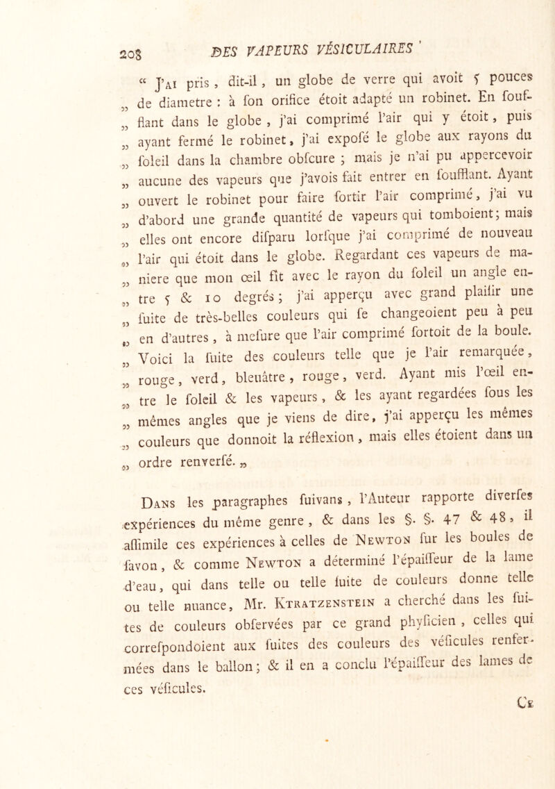 « J’ai pris , flit-ü > un globe de verre qui avoit f pouces de diamètre ; à fon orifice étoit adapté un robinet. En fouf- fiant dans le globe , j’ai comprimé l’air qui y étoit, puis „ ayant fermé le robinet, j’ai expofé le globe aux rayons du „ foleil dans la chambre obfcure ; mais je n’ai pu appercevoir „ aucune des vapeurs que j’avois fait entrer en foufflant. Ayant „ ouvert le robinet pour faire fortir l’air comprimé, jai vu „ d’abord une grande quantité de vapeurs qui tomboient; mais elles ont encore difparu lorfque j’ai comprimé de nouveau „ l’air qui étoit dans le globe. Regardant ces vapeurs de ma- niéré que mon œil fit avec le rayon du foleil un angle en- „ tre 5 & 10 degrés; j’ai apperçu avec grand plaiiir une „ fuite de très-belles couleurs qui fe changeoient peu à peu ,, en d’autres, à mefure que l’air comprimé fortoit de la boule. Voici la fuite des couleurs telle que je l’air remarquée, „ rouge, verd, bleuâtre, rouge, verd. Ayant mis lœil en- „ tre le foleil & les vapeurs, & les ayant regardées fous les „ mêmes angles que je viens de dire, j’ai apperçu les mêmes ,, couleurs que donnoit la réflexion, mais elles étoient dans un ,, ordre renverfé. „ Dans les paragraphes fuivans , l’Auteur rapporte diverfes expériences du même genre , & dans les §. §. 47 & 48, Ü affimile ces expériences à celles de Newton fur les boules de favon, & comme Newton a déterminé l’épaiffeur de la lame d’eau, qui dans telle ou telle fuite de couleurs donne telle ou telle nuance, Mr. Ktratzenstein a cherché dans les fui- tes de couleurs obfervées par ce grand phyficien , celles qui correfpondoient aux fuites des couleurs des véhicules renfer- mées dans le ballon ; & il en a conclu l’épaiffeur des lames de ces véficules.