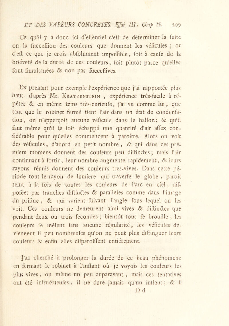 Ce qu’il y a donc ici d’effentiel c’eft de déterminer la fuite ou la fucceffioii des couleurs que donnent les véficules ; or c’eft ce que je crois abfolument impoffible, foit à caufe de la brièveté delà durée de ces couleurs, foit plutôt parce qu’elles font fimultanée^ & non pas fuçceflîves. En prenant pour exemple l’expérience que j’ai rapportée plus haut d’après Mr. Kratzenstein , expérience très-facile à ré- péter & en même tenis très-curieufe. j’ai vu comme lui, que tant que le robinet fermé tient l’air dans un état de condenfa- tion, oii îi’apperçoit aucune véficule dans le ballon; & qu’il faut même qu’il fe foit échappé une quantité d’air alTez coii- fidérable pour qu’elles commencent à paroître. Alors on voit des véficules, d’abord en petit nombre, & qui dans ces pre- miers niomens donnent des couleurs peu diftindes ; mais l’air continuant à fortir, leur nombre augmente rapidement, Sc leurs rayons réunis donnent des couleurs très-vives. Dans cette pé- riode tout le rayon de lumière qui traverfe le globe , paroît teint à la fois de toutes les couleurs de l’arc en ciel, dif- pofées par tranches diftindes & parallèles comme dans l’image du prifme , & qui varient fuivant l’angle fous lequel on les voit. Ces couleurs ne demeurent ainfi vives & diftindes que pendant deux ou trois fécondés ; bientôt tout fe brouille , les couleurs fe mêlent fans aucune régularité, les véficules de- viennent fi peu nombreufes qu’on ne peut plus diftinguer leurs couleurs & enfin elles difparoilTent entièrement, J'AI cherché à prolonger la durée de ce beau phénomène en fermant le robinet à l’iiiftant où je voyois les couleurs les plus vives, on même un peu auparavant, mais ces tentatives ont été infrudueiifes, il ne dure jamais qu’un inftant ; Sc ii D d