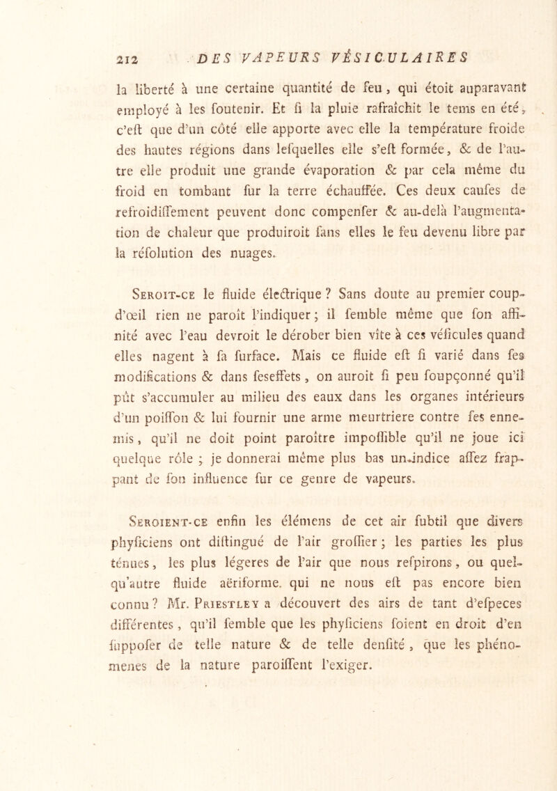 la liberté à une certaine quantité de feu, qui étoit auparavant employé à les foutenir. Et fi la pluie rafraîchit le tems en été, c’eft que d’un coté elle apporte avec elle la température froide des hautes régions dans lerqiielles elle seft formée, & de l’au- tre elle produit une grande évaporation & par cela même du froid en tombant fur la terre échauffée. Ces deux caufes de refroidiffement peuvent donc compenfer & au-delà l’augmenta- tion de chaleur que produiroit fans elles le feu devenu libre par la réfoliition des nuages. Seroit-ce le fluide élcétrique ? Sans doute au premier coup- d’œil rien ne paroît l’indiquer ; il femble même que fon affi- nité avec l’eau devroit le dérober bien vite à ces vélîcules quand elles nagent à fa furface. Mais ce fluide eft fi varié dans fes modifications & dans feseffets, on auroit fi peu foupçonné qu’il pût s’accumuler au milieu des eaux dans les organes intérieurs d’un poiflbn & lui fournir une arme meurtrière contre fes enne- mis , qu’il ne doit point paroître impoflîble qu’il ne joue ici quelque rôle ; je donnerai même plus bas undndice aflTez frap- pant de fon influence fur ce genre de vapeurs, Seroîent-ce enfin les élémens de cet air fubtil que divers phyficiens ont diflingué de l’air groffier ; les parties les plus ténues, les plus légères de l’air que nous refpirons, ou quel- qu’autre fluide aëriforme. qui ne nous eft pas encore bien connu? Mr. Priestley a découvert des airs de tant d’efpeces différentes, qu’il femble que les phyficiens foient en droit d’en iuppofer de telle nature & de telle denfité , que les phéno- mènes de la nature paroiffent l’exiger.