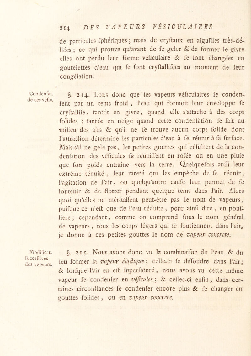 Condenfat. de ces véfic. Modificat. fucceüives des vapeurs. y 2î4 VAPEURS VÉSICULAIRES de particules fphériques ; mais de cryftaux en aiguilles très-de- îiées ; ce qui prouve qu’avant de fe geler & de former le givre elles ont perdu leur forme véficulaire & fe font changées en goutelettes d’eau qui fe fout cryftallifées au moment de leur congélation. §. 2r4. Lors donc que les vapeurs véficulaires fc conden- fent par un tems froid , l’eau qui formoit leur enveloppe fe cryftallife, tantôt en givre, quand elle s’attache à des corps folides ; tantôt en neige quand cette condenfation fe fait au milieu des airs & qu’il ne fe trouve aucun corps folide dont l’attradion détermine les particules d’eau à fe réunir à fa furface. JMais s’il ne gele pas, les petites gouttes qui réfultent de la con- denfation des véficules fe réuniffent en rofée ou en une pluie que fon poids entraîne vers la terre. Quelquefois aulB leur extrême ténuité ^ leur rareté qui les empêche de fe réunir ^ l’agitation de l’air, ou quelqu’autre caufe leur permet de fe foutenir & de flotter pendant quelque tems dans l’air. Alors quoi qu’elles ne méritaflent peut-être pas le nom de vapeurs, puifque ce n’efi: que de l’eau réduite , pour ainfi dire , en pouf- fiere ; cependant, comme on comprend fous le nom général de vapeurs, tous les corps légers qui fe foutiennent dans l’air, je donne à ces petites gouttes le nom de vapeur concrète, §. 21 y. Nous avons donc vu la combinaifon de l’eau & du feu former la vapeur élaftique ; celle-ci fe diflbudre dans l’air; & lorfque l’air en efl: fuperfaturé, nous avons vu cette même vapeur fe condenfer en vêjicules ; & celles-ci enfin, danV cer- taines circonftances fe condenfer encore plus & fe changer en gouttes folides, ou en vapeur concrète.
