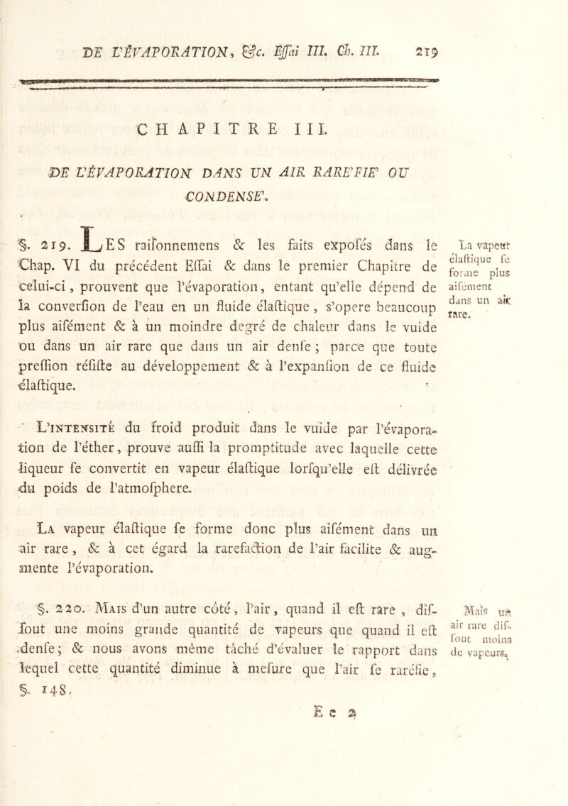 m rÉVATORATION, &c. ÊjJ’aî 111. Ch. 111. 2'î9 ■r CHAPITRE ni. m L'ÉVAPORATION DANS UN AIR RARE'FIET OU CONDENSE'. §• 2x9. L'ES raifonnemens & les faits expofés dans le Chap. VI du précédent Effai & dans le premier Chapitre de celui-ci, prouvent que Tévaporation, entant qu’elle dépend de îa converfion de l’eau en un fluide élaftique , s’opère beaucoup plus aifénient & à un moindre degré de chaleur dans le vuide ou dans un air rare que dans un air denfe ; parce que toute preffion réfifte au développement & à l’expanfion de ce fluide elaftique. L’inteîcsite du froid produit dans le vuide par l’évapora- tion de l’éther, prouve auflî la promptitude avec laquelle cette liqueur fe convertit en vapeur élaftique lorfqu’eiie eft délivrée du poids de l’atmofphere. La vapeur élaftique fe forme donc plus aifénient dans un air rare , & à cet égard la rarefaftion de l’air facilite & aug- mente l’évaporation. §. 220. Mats d’un autre côté, flair, quand il eft rare , dîf- fout une moins grande quantité de vapeurs que quand il eft denfe; & nous avons même tâché d’évaluer le rapport dans lequel cette quantité diminue à iiiefure que l’air fe raréfie ^ S i48> La vapetft élaftique fe foruie plus aifement dans un ak rare, Mais air rare dift foüt moins de vapcur-Sa / E e a