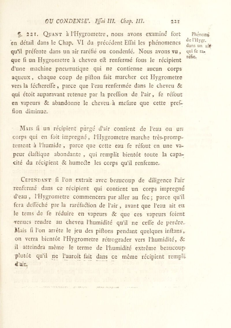 §. 22T. Quant à rHygrometre, nous avons examiné fort en détail dans le Chap. VI du précédent Effai les phénomènes qu’il préfente dans un air raréfié ou condenlé» Nous avons vu, que fl un Hygromètre à cheveu efl renfermé fous le récipient d’une machine pneumatique qui ne contienne aucun corps aqueux, chaque coup de piflon fait marcher cet Hygromètre vers la lécherefle , parce que l’eau renfermée dans le cheveu & qui étoit auparavant retenue par la preffion de l’air, fe réfout sn vapeurs & abandonne le cheveu.à mefure que cette prêt fion diminueo. Phénoni^ de THygr, dans un aM- qui fe ra* réfie. Mais fi un récipient purgé d’air contient de l’eau ou Uîf corps qui en foit imprégné, l’Hygrometre marche très-promp- tement à riîumide , parce que cette eau fe refont en une va- peur élaftique abondante , qui remplit bientôt toute la capa- cité du récipient & humede les corps qu’il renferme.. Cependant fi l’on extrait avec beaucoup de diligence Pair îenfermé dans ce récipient qui contient un corps imprégné d’eau 3 PHygrometre commencera par aller au fec; parce qu’il fera defieché par la raréfaction de Pair , avant que l’eau ait en le teins de fe réduire en vapeurs & que ces vapeurs foient venues rendre au cheveu l’humidité qu’il ne cefle de perdre.. Mais fi l’on arrête le jeu des piftons pendant quelques inftanSj on verra bientôt l’Hygrometre rétrograder vers l’humidité, & il atteindra meme le terme de l’humidité extrême beaucoup» plutôt qu’il ne l’auroit fait dans ce meme récipient rem d’ai