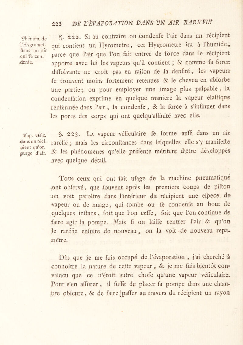 'î^liénom, de rHygromet, ctans un aîr qui fe con- .djsnfe. Vap. véfic. 4ans un réci- |)ient qu^on f)urgç d’air. ^22 3E rkVATORATlOK DANS VN AIR RARPriF §. 2 22, Si au contraire on condenfe l’air dans un récipient qui contient un Hyrometre , cet Hygromètre ira à l’humide, parce que l’air que l’on fait entrer de force dans le récipient apporte avec lui les vapeurs qu’il contient ; Sc comme fa force dilTolvante ne croît pas en raifon de fa denfité a les vapeurs fe trouvent moins fortement retenues & le cheveu en ablorbe une partie ; ou pour employer une image plus palpable , la condenfation exprime en quelque maniéré la vapeur eîaftique renfermée dans l’air , la condenfe , 8c la force à s’infinuer dans les pores des corps qui ont quelqu’affinité avec elle. §. 223, La vapeur véficulaire fe forme auffi dans un ak raréfié ; mais les circonftances dans lefquelles elle s’y manifefte & les phénomènes qu’elle préfente méritent d’être développés .avec quelque détail Tous ceux qui ont fait ufage de la machine pneumatique ont obfervé, que fouvent après les premiers coups de piftoii on voit paroîtte dans l’intérieur du récipient une efpecc. de vapeur ou de nuage , qui tombe ou fe condenfe au bout de .quelques inftans, foit que l’on ceffe, foit que l’on continue de faire agir la pompe. Mais fi on laifie rentrer l’air & qu’on le raréfie enfuite de nouveau 9 on la voit-de nouveau repa^ roître. Dès que je me fuis occupé de l’évaporation , j’ai cherché à •connoître la nature de cette vapeur , & je me fuis bientôt con- vaincu que ce n’étoit autre chofe qu’une vapeur véficulaire^ Pour s’en afiiirer , il fuffit de placer fa pompe dans une cham- bre oblcure p & de faire [pafler au travers du récipient un rayon