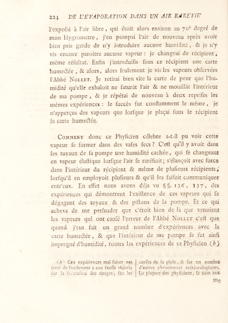 l’expofai à Tair libre, qui ctoit alors environ au 70“ degré de mon Ilygronietre, j’en pompai l’air de nouveau après aroir bien pris garde de n’y introduire aucune humidité , & je n’y vis encore paroître aucune vapeur: je changeai de récipient, même réfultat. Enfin j’introduifis fous ce récipient une carte liumedée , & alors, alors feulement je vis les vapeurs obfervées l’Abbé Nollet. Je retirai bien vite la carte de peur que l’hu- midité qu’elle exhaloit ne faturât l’air & ne mouillât l’intérieur de ma pompe , & je répétai de nouveau à deux reprifes les mêmes expériences : le fuccès fut conftamment le même, je n’apperçus des vapeurs que lorfque je plaçai fous le récipient La carte humeétée. Comment donc ce ’Fhylicien célébré a-t-ii pu voir cette vapeur fe former dans des vafes fecs ? C’eft qu’il y avoit dans ies tuyaux de fa pompe une humidité cachée, qui fe changeant en vapeur élaftique lorfque l’air fe raréfioit ; s’élançoit avec force dans l’intérieur du récipient «& même de plufieurs récipients;’ lorfqu’il en employoit plufieurs & qu’il les faifoit communiquer entr’eux. En effet nous avons déjà vu §§. ijtf, 137,- des expériences qui démontrent l’exiftence de ces vapeurs qui fe dégagent des tuyaux & des piftons de la pompe. Et ce qui acheva de me perfuader que c’étoit bien de là que venoient les vapeurs qui ont caufe l’erreur de l’Abbé Nollet c’elt que quand j’eus fait un grand nombre d’expériences avec la carte humeétée, & que l’intérieur de ma pompe fe fut ainfi imprégné d’humidité, toutes les expériences de çePhyficien (^} V h Ces expériences mal faites omt fervi de fondement à une fauffe théorie la fcimation des nuages, fur .les ■ A.' • • ' caufes de la pluie , tîx fur un nombre d’autres phénomènes météorologiques. La plupart des phyliciens, fe fiant aux me