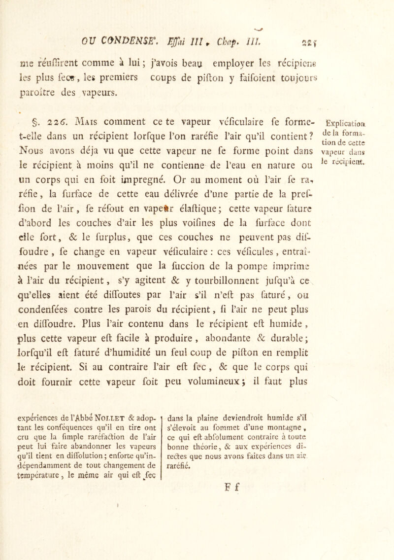 «% Al I me reüfîirent comme à lui ; j’avois beau employer les récipicne les plus fecç^, les premiers coups de pifion y faifoient toujours paroitre des vapeurs. §. 226. Maïs comment ce te vapeur véficulaire fe forme- t-elle dans un récipient lorfque l’on raréfie l’air qu’il contient ? Nous avons déjà vu que cette vapeur ne fe forme point dans le récipient à moins qu’il ne contienne de l’eau en nature ou un corps qui en foit imprégné. Or au moment où l’air fe ra- réfie , la furface de cette eau délivrée d’une partie de la pref- lîon de l’air, fe réfout en vapetr élaftique ; cette vapeur fature d’abord les couches d’air les plus voifines de la furface dont elle fort, & le furplus, que ces couches ne peuvent pas dif- foudre , fe change en vapeur véficulaire : ces véficules, entraî- nées par le mouvement que la fuccion de la pompe imprime à l’air du récipient, s’y agitent & y tourbillonnent jufqu’à ce qu’elles aient été difibutes par l’air s’il n’efl: pas faturé, ou condenfées contre les parois du récipient, fi l’air ne peut plus en diflbudre. Plus l’air contenu dans le récipient eft humide , plus cette vapeur eft facile à produire, abondante & durable; lorfqu’il eft faturé d’humidité un feul coup de pifton en remplit le récipient. Si au contraire l’air eft fec, & que le corps qui doit fournir cette vapeur foit peu volumineux 3 il faut plus Evpîlcatioa. de la forma- tion de cette vapeur daiisï le récipient. expériences de l’Abbé Nollet & adop- tant les conféquences qu’il en tire ont cru que la fimple raréfaction de l’air peut lui faire abandonner les vapeurs qu’il tient en dilTolution ; enforte qu’in- dépendamment de tout changement de température, le meme air qui eft /ec dans la plaine deviendroit humide s’il s’élevoit au fommet d’une montagne, ce qui eft abfolument contraire à toute bonne théorie, & aux expériences di- rectes que nous avons faites dans un abi raréfié.