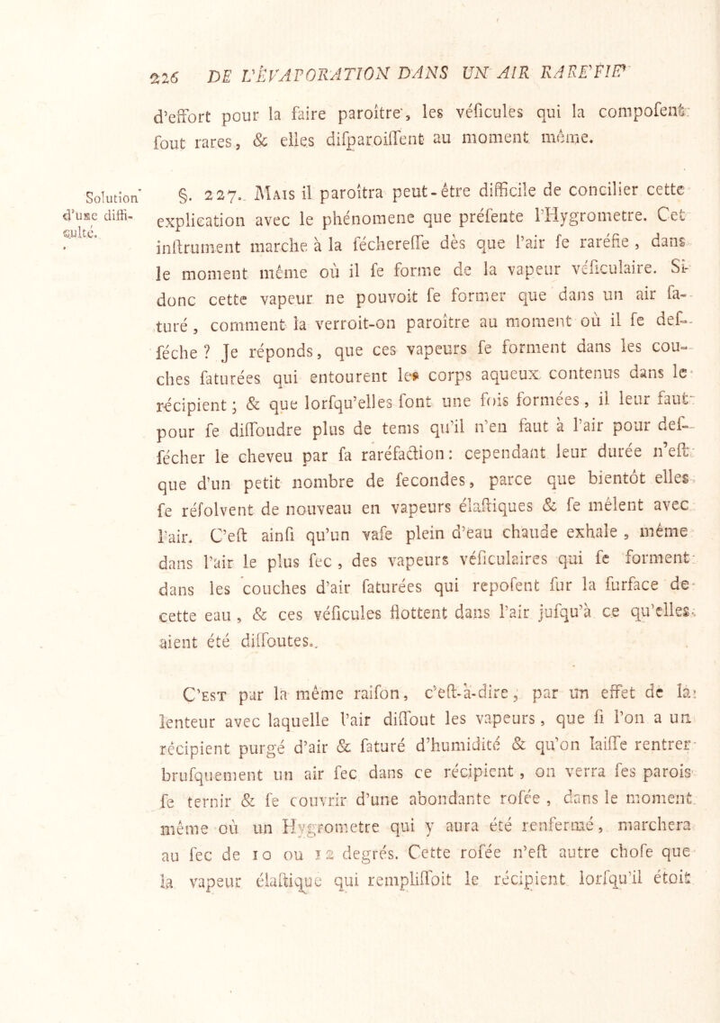 f Solution diffi- suité» 226 DE L'ÉVAPORATION DANS UN'AIR RAEE'FIlp- d’effort pour la faire paroître', les véficules qui la compofenfe; fout rares, & elles difparoiirent au moment même. §. 227.. Mais il paroîtra peut-être difficile de concilier cette explication avec le phénomène que préfente l’Hygrometre. Cet- inlfrument marche à la féchereffe dès que l’air le raréfie , dans le moment même où il fe forme de la vapeur véficulaire. Si- donc cette vapeur ne pouvoit fe former que dans un air fa-- turé , comment la verroit-on paroître au moment où il fe def-- féche ? Je réponds, que ces vapeurs fe forment dans les cou- ches faturées qui entourent le» corps aqueux contenus dans le- récipient i Sc que lorfqu’elles font une fois formées, il leur faut, pour fe diffoudre plus de tems qu’il n’en faut à l’air pour def- fécher le cheveu par fa raréfaélion: cependant leur durée n’eft; que d’un petit nombre de fécondés, parce que bientôt elles, fe réfolvent de nouveau en vapeurs élafliques & fe mêlent avec,, fait. C’eft ainfi qu’un vafe plein d’eau chaude exhale , même dans l’air le plus fec , des vapeurs véfîculaires qui fc forment: dans les couches d’air faturées qui repofent fur la furface de- cette eau , & ces véficules flottent dans l’air jufqu’à ce qu’elles; aient été diffoutes.. C’EST par la même raifon, c’eft-à-direpar un effet dê lâ; lenteur avec laquelle l’air diffout les vapeurs, que fi l’on a un récipient purgé d’air & faturé d’humidité & qu’on laiffe rentrer- brufquement un air fec dans ce récipient, on verra fes paroiS' fe ternir & fe couvrir d’une abondante rofce , dans le moment, même où un Hygromètre qui y aura été renfermé, marchera, au fec de 10 ou ï2 degrés. Cette rofée n’efi: autre chofe que la vapeur élaftique qui remphfloit le récipient lorfqu’il étoit