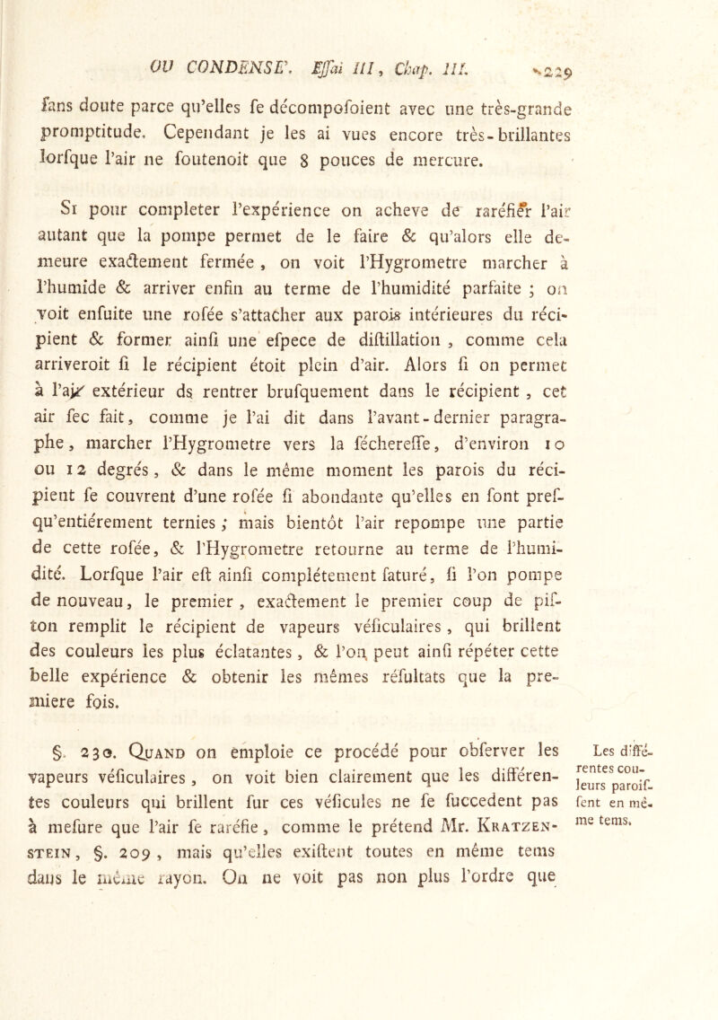 ou CONDENSE\ EjJ'ai ///, Ckaf, UL ^2:9 fans doute parce qu’elles fe déconipofoient avec une très-grande promptitude. Cependant je les ai vues encore très-brillantes lorfque l’air ne foutenoit que 8 pouces de mercure. Si pour compléter l’expérience on acheva de raréfier l’air autant que la pompe permet de le faire & qu’alors elle de- meure exadement fermée , on voit l’Hygrometre marcher à l’humide & arriver enfin au terme de l’humidité parfaite ; on voit enfuite une rofée s’attacher aux parois^ intérieures du réci- pient & former ainfi une efpece de diftillation , comme cela arriveroit lî le récipient étoit plein d’air. Alors fi on permet à l’ai^ extérieur ds rentrer brufquement dans le récipient , cet air fec fait, comme je l’ai dit dans l’avant-dernier paragra- phe , marcher l’Hygrometre vers la fécherefie, d’environ i o ou 12 degrés, & dans le même moment les parois du réci- pient fe couvrent d’une rofée fi abondante qu’elles en font pref- qu’entiérement ternies ; mais bientôt l’air repompe une partie de cette rofée, & l’Hygrometre retourne au terme de l’humi- dité. Lorfque l’air eft ainfi complètement faturé, fi l’on pompe de nouveau, le premier, exadement le premier coup de pif- ton remplit le récipient de vapeurs véficulaires, qui brillent des couleurs les plus éclatantes, & l’on, peut ainfi répéter cette belle expérience & obtenir les mêmes réfultats que la pre- mière fois. §. 230. Quand on emploie ce procédé pour obferver les vapeurs véficulaires, on voit bien clairement que les différen- tes couleurs qui brillent fur ces véficules ne fe fuccedent pas à mefure que l’air fe raréfie, comme le prétend Mr. Kratzen- STEiN, §. 209, mais qu’elles exiftent toutes en même tems daus le meme rayon. Oa ne voit pas non plus l’ordre que Les diffé- rentes cou- leurs paroif- fent en mê- me tems.