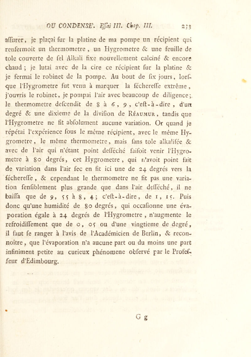 ou CONDENSEE TJfaî IIL Chp. IIL afîurer, je plaçai fur la platine de ma pompe un récipient qui renfeniioit un thermomètre , un Hygromètre & une feuille de tôle couverte de fel Alkali fixe nouvellement calciné & encore chaud ; je lutai avec de la cire ce récipient fur la platine & je fermai le robinet de la pompe. Au bout de fix jours, lorf. ■que i’Fîygrometre fut venu à marquer la fécherelfe extrême , j’ouvris le robinet, je pompai l’air avec beaucoup de diligence;, le thermomètre defcendit de 8 à 6, 9 , c’eft-à-dire , d’urt degré & une dixième de la divifion de Réaumur , tandis que l’Hygrometre ne fit abfolument aucune variation. Or quand je répétai l’expérience fous le meme réçipient, avec le même Hy- gromètre , le même thermomètre, mais fans tôle alkalifée & avec de Pair qui n’étant point defleché faifoit venir PPlygro- métré à 80 degrés, cet Hygromètre, qui rfavoit point fait de variation dans Pair fec en fit ici une de 24 degrés vers la féchereffe , & cependant le thermomètre ne fit pas une varia- tion fenfibleiiient plus grande que dans Pair delféclié, il ne baifla que de 9, à 8» 4; c’eft-à-dire, de i, 15. Puis donc qu’une humidité de 80 degrés, qui occafionne une éva- poration égale à 24 degrés de PHygrometre , n’augmente le refroidüTement que de o, oç ou d’une vingtième de degré, il faut fe ranger à l’avis de l’Académicien de Berlin, & recon- noître, que l’évaporation n’a aucune part ou du moins une part infiniment petite au curieux phénomène obfervé par le Profef-^ feur d’Edimbourg.