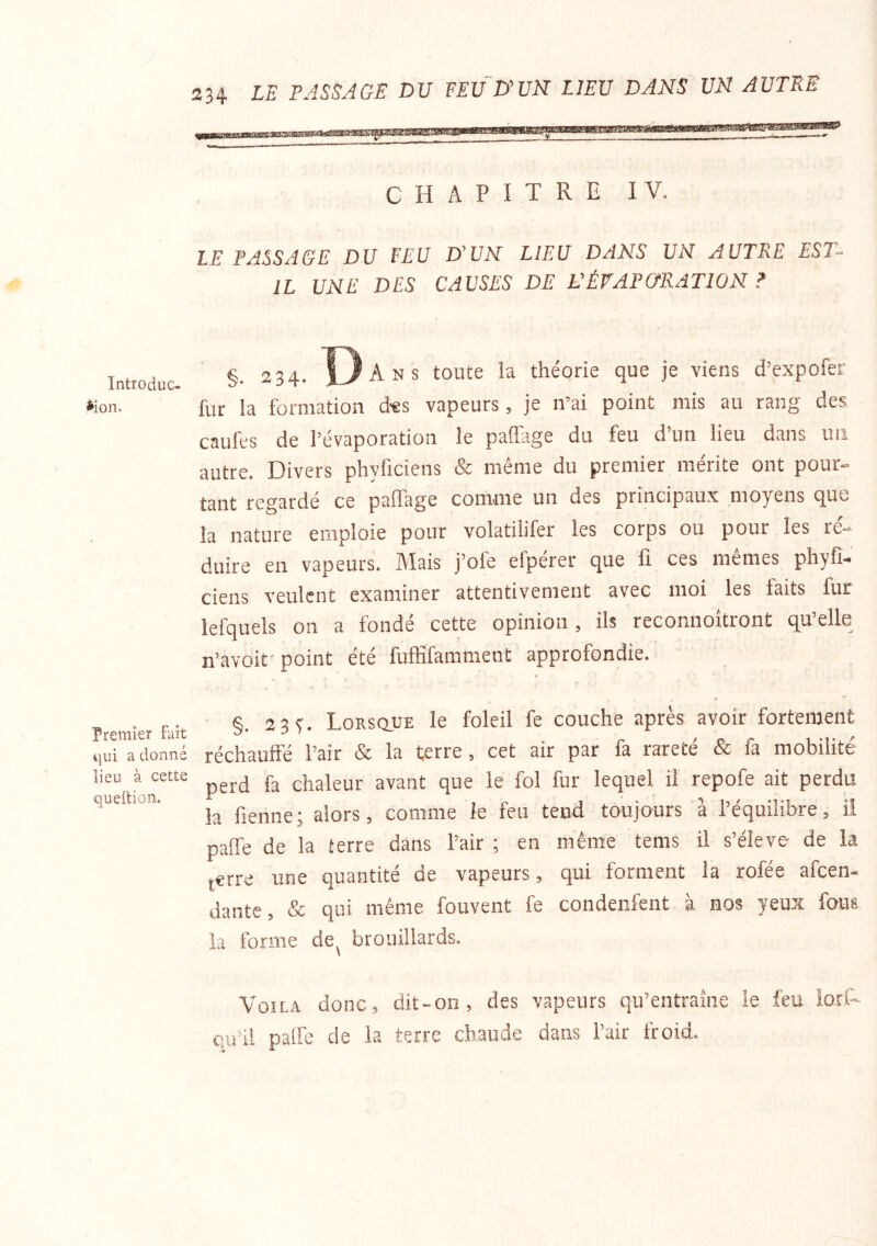 Introduc- tion. Premier fait qui a donné lieu à cette queition. CHAPITRE IV. LE PASSAGE DU FEU D'UN LIEU DANS UN AUTRE EST- IL UNE DES CAUSES DE L'ÉVAPURATION ? §. 234. 13 Ans toute la théorie que je viens d’expofer fur la formation des vapeurs, je n’ai point mis au rang des caufes de l’évaporation le paffage du feu d’un lieu dans uii autre. Divers phyficiens & même du premier mérite ont pour- tant regardé ce paffage comme un des principaux moyens que la nature emploie pour volatilifer les corps ou pour les ré- duire en vapeurs. Mais j’ofe efpérer que fi ces mêmes phyfî- ciens veulent examiner attentivement avec moi les faits fur lefquels on a fondé cette opinion, ils reconnoîtront qu’elle n’avoif point été fuffifamment approfondie. §. 23 y. Lorsque le foleil fe couche après avoir fortement réchaufte l’air & la terre, cet air par fa rareté & fa mobilité perd fa chaleur avant que le fol fur lequel il repofe ait perdu la fienne; alors, comme le feu tend toujours à l’équilibre, ii paffe de la terre dans l’air ; en même tems il s’élève de la terre une quantité de vapeurs, qui forment la rofée afcen- dante, & qui même fouvent fe condenfent à nos yeux fous la forme de^ brouillards. Voila donc, dit-on, des vapeurs qu’entraîne le feu iorl-- e.u’il paffe de la terre chaude dans l’air froid.