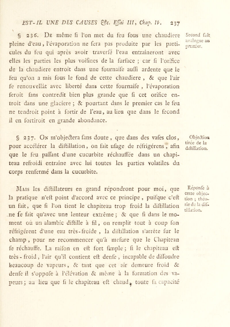 § 2 3 S. De même fi l’on met du feu fous une chaudière pleine d’eau, l’évaporation ne fera pas produite par les parti- cules du feu qui après avoir traverfé l’eau entraîneront avec elles les parties les plus voifines de la furface ; car fi l’orifice de la chaudière entroit dans une fournaife auffi ardente que le feu qu’on a mis fous le fond de cette chaudière , & que l’air le renouvellât avec liberté dans cette fournaife , l’évaporation feroit fans contredit bien plus grande que fi cet orifice en- troit dans une glacière ; 8c pourtant dans le premier cas le feiî ne tendroit point à fortir de l’eau, au lieu que dans le fet il en fortiroit en grande abondance* § 237. On m’objedera fans doute, que dans des vafes clos, pour accélérer la diftillation, on fait ufage de réfrigérens, afin que le feu palfant d’une cucurbite réchauifée dans un chapi- teau refroidi entraîne avec lui toutes les parties volatiles, du corps renfermé dans la cucurbite* Mais les diftillateurs en grand répondront pour moi, que îa pratique n’efi point d’accord avec ce principe , puifque c’eft un fait, que fi l’on tient le chapiteau trop froid la diftillation .ne fe fait qu’avec une lenteur extrême ; & que fi dans le mo- ment où un alambic diftille à fil, on remplit tout à coup fon réfrigèrent d’une eau très-froide , la diftillation s’arrête fur le champ , pour ne recommencer qu’à mefure que le Chapiteau fe réchauffe. La raifon en eft fort fimple ; fi le chapiteau eit très - froid, l’air qu’il contient eft denfe , incapable de dilfoudre beaucoup de vapeurs, 8c tant que cet air demeure froid & denfe il s’oppofe à l’élévation & même à la formation des va- peurs; au lieu que fi le chapiteau eft chaud^ toute fa capacité Second flift analogue aa rœiiiier. Objeclibîi tirée de læ diftiîlatlaiis* Répànfe à cette objec- tion ; théo- rie de la di£. tiliation*