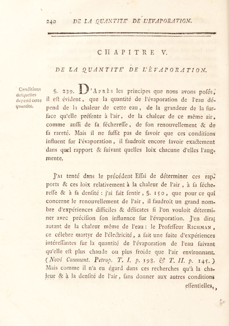 Condîtloo*? deiquelles dépend cette ^uundtét 240 D LA QUANTITir LE L'EVAPORATION. CHAPITRE V. J DE LA QUANTITE' DE U È V A F 0 K A TI 0 N. ^39. Ï3’Après les principes que nous avons pofés, il efl évident, que la quantité de Tévaporation de l’eau dé- pend de la chaleur de cette eau , de la grandeur de la fur- face qu’elle préfente à l’air, de la chaleur de ce même air, comme aufli de fa féchereffe, de fou renouvellement Sc de fa rareté. Mais il ne fuffit pas de favoir que ces conditions influent fur l’évaporation , il faudroit encore lavoir exaftemenfi dans quel rapport & fuivant quelles loix chacune d’elles l’aug-? îiiente. J’ai tenté dans îe précédent Effai de déterminer ces rap^ ports & ces loix relativement à la chaleur de l’air , à fa féche-^ relie & à fa denfité : j’ai fait fentir , §. ifo, que pour ce qui concerne le renouvellement de l’air, il faudroit un .grand nom- bre d’expériences difficiles & délicates fi l’on vouloit détermi- ner avec précifioii fon influence fur l’évaporation. J’en dira| autant de la chaleur même de l’eau : le Profeffeur Richman , ce célébré martyr de l’éleClricité a fait une fuite d’expériences intéreiTantes fur la quantité de l’évaporation de l’eau fuivant qu’elle efl: plus chaude ou plus froide que l’air environnant. (Novl Comment, Fetrop. T. I, />. 198. & T. IL p, iqf. ) Mais comme il n’a eu égard dans ces recherches qu’à la cha- ieur ,& à la denfité de l’air, fans donner aux autres conditions efléntielles^ ... ■ ^ i