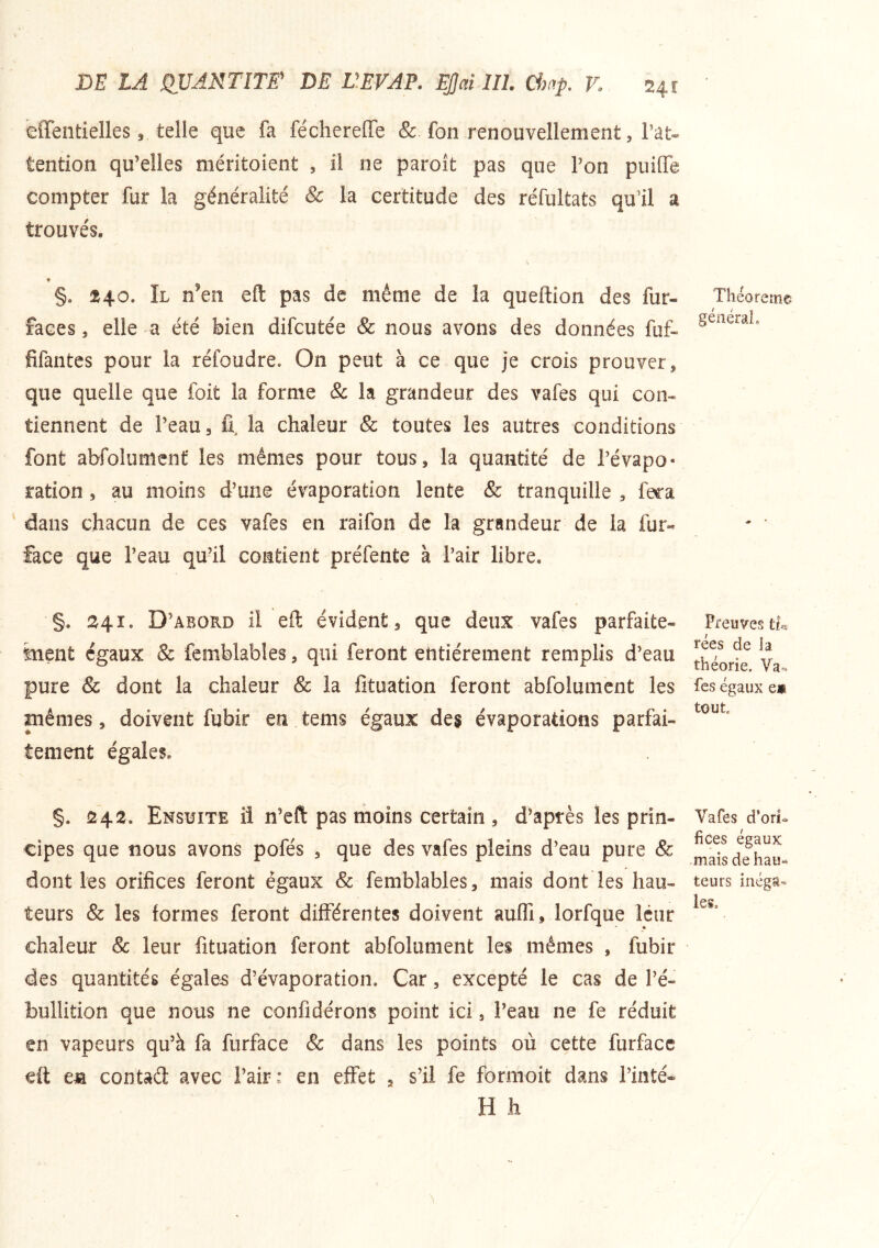 eflentielles, telle que fa féchereffe & fon renouvellement, l’at- tention qu’elles méritoient , il ne paroît pas que l’on puille compter fur la généralité & la certitude des réfultats qu’il a trouvés. §. 240. Il n’en eft pas de même de la queftion des fur- faces , elle a été bien difcutée & nous avons des données fuf- fifantes pour la réfoudre. On peut à ce que je crois prouver, que quelle que foit la forme & la grandeur des vafes qui con- tiennent de l’eau, 11, la chaleur & toutes les autres conditions font abfolimîcnf les mêmes pour tous, la quantité de l’évapo- ration, au moins d’une évaporation lente & tranquille , fera dans chacun de ces vafes en raifon de la grandeur de la fur- face que l’eau qu’il contient préfente à l’air libre. §. 241. D’abord il qÙ, évident, que deux vafes parfaite- inent égaux & fémblables, qui feront entièrement remplis d’eau pure & dont la chaleur & la lituation feront abfolumcnt les mêmes, doivent fubir en tems égaux des évaporations parfai- tement égales. §. 242. Ensuite il n’eft pas moins certain , d’après les prin- cipes que nous avons pofés , que des vafes pleins d’eau pure Sc dont les orifices feront égaux & femblables, mais dont les hau- teurs & les formes feront différentes doivent auffi, lorfque leur chaleur & leur fituation feront abfolument les mêmes , fubir des quantités égales d’évaporation. Car, excepté le cas de l’é- bullition que nous ne confidérons point ici, l’eau ne fe réduit en vapeurs qu’à fa furface & dans les points où cette furfacc eft eia contaél avec l’air: en effet , s’il fe formoit dans Tinté- H h Théorème général. Preuves tu rées de la théorie. Va^ fes égaux e* tout. Vafes d’ori<. fices égaux .maisdehau« teurs inéga- les.