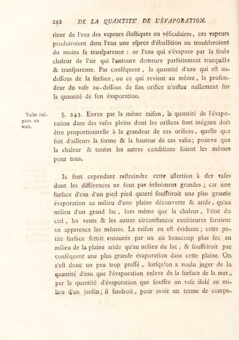 Vafes iîié gaux en tout,. 24.3 m LA QUANTITE' DE L'ÈrAPORATWN. rieur de l’eau des vapeurs élaftiques ou véficulaires, ces vapeurs produiroient dans l’eau une efpece d’ébullition ou troubleroienS du moins fa tranfparence : or l’eau qui s’évapore par la feula chaleur de l’air qui l’gntoure demeure parfaitement tranquilk & tranfparente. Par conféquent , la quantité d’eau qui eft au- delTous de la furface, ou ce qui revient au même , la profon- deur du vafe au-deffbus de fon orifice n’influe nullement fu? la quantité de fon évaporation. §. 243. Enfin par la même raifon, la quantité de l’évapo- ration dans des vafes pleins dont les orifices font inégaux doit être proportionnelle à la grandeur de ces orifices, quelle qua foit d’ailleurs la forme & la hauteur de ces vafes; pourvu qua la chaleur & toutes les autres conditions foient les mêmes pour tous, ÎL faut cependant reftreindre cette aflertion à des vafep dont les différences ne font pas infiniment grandes ; car üne furface d’eau d’un pied pied quarré fouffriroit une plus grande évaporation au milieu d’une plaine découverte & aride, qffau milieu d’un grand lac, lors même que la chaleur, l’état du ciel , les vents & les autres circonfiances extérieures feroient en apparence les mêmes. La raifon en eft évidente ; cette pe- tite furface feroit entourée par un air beaucoup plus fec au milieu de la plaine aride qu’au milieu du lac , & fouffriroit par. conféquent une plus grande évaporation dans cette plaine. Ou s’eft donc un peu trop preffé , lorfqu’on a voulu juger de la quantité d’eau que l’évaporation enleve delà furface delà mers, par la quantité d’évaporation que fouffre un vafe ifolé au mi- lieu 4’un jardin; il faudroit, pour avoir un terme de compa-. y I