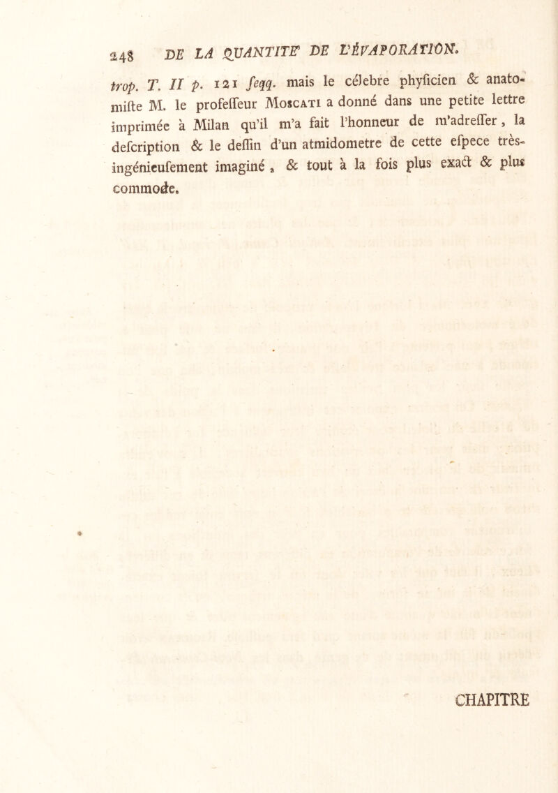 24S DE LA ^VAUTITE DE rÉEAPORATION. trop. T. Il P- I2I /‘^M- célébré phyficien & anato- niifte M. le profeffeur Moscati a donné dans une petite lettre imprimée à Milan qu’il m’a fait l’honneur de ra’adrefler, la defcription & le deflin d’un atraidonietre de cette efpece très- ingénicufement imaginé, & tout à la fois plus exaét & plus commode. CHAPITRE