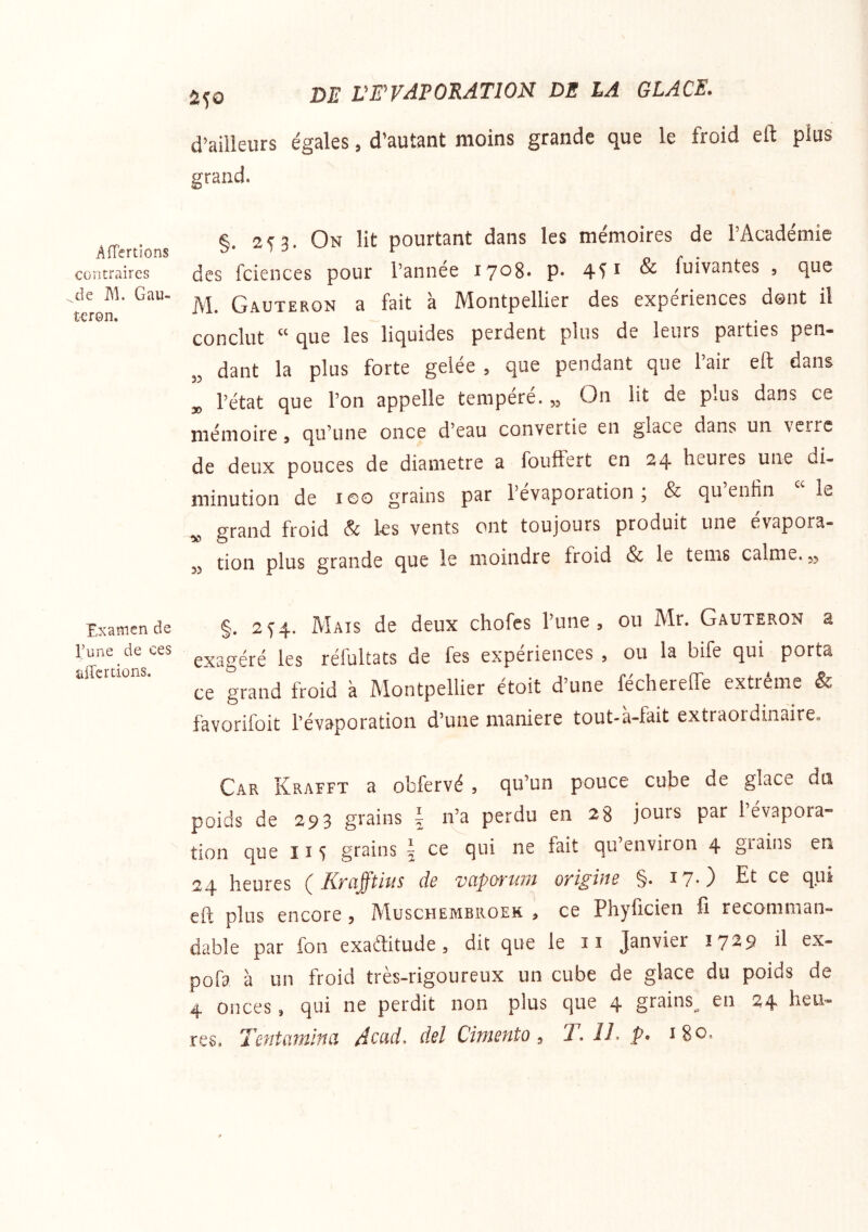 AfTertlons contraires de M. Gau- tcron. Examen de l’une de ces affcrdons. ^50 DE VrVAPORATION DE LA GLACE. d’ailleurs égales, d’autant moins grande que le froid eft plus grand. §. 253. On lit pourtant dans les mémoires de l’Académie des fciences pour l’année 1708* p* 451 ^ fuivantes , que M. Gauteron a fait à Montpellier des expériences dont il conclut “ que les liquides perdent plus de leurs parties pen- dant la plus forte gelée , que pendant que l’air eft dans l’état que l’on appelle tempéré. „ On lit de plus dans ce mémoire, qu’une once d’eau convertie en glace dans un verre de deux pouces de diamètre a foulFert en 24 heures une di- minution de leo grains par l’évaporation; & qu’entin “le grand froid & les vents ont toujours produit une évapora- 53 tion plus grande que le moindre froid & le tems calme. 35 §. 25”4. Mais de deux chofes l’une, ou Mr. Gauteron a exagéré les réfultats de fes expériences , ou la bife qui porta ce grand froid k Montpellier étoit d’une féchereffe extrême & favorifoit l’évaporation d’une maniéré tout-a-fait extraordinaire. Car Krafft a ohfervé , qu’un pouce cube de glace dti poids de 293 grains \ n’a perdu en 28 jours par 1 évapora- tion que 115 grains \ ce qui ne fait qu’environ 4 grains en 24 heures ( Krafftius de vaporum origine §. i?-) Et ce qui eft plus encore 5 Muschembroek , ce Phyficien fi recomman- dable par foii exaftitude, dit que le îî Janvier 17^9 ü pofa à un froid très-rigoureux un cube de glace du poids de 4 onces, qui ne perdit non plus que 4 grains^ en 24 heu- res, Tentcitninci Acud, del Citnento ^ T, i/. p. ^80,