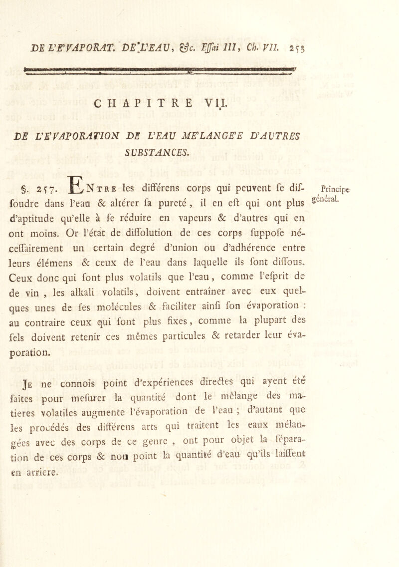CHAPITRE VII. DE L’EVAPORATION DE L’EAU ME’LANGEE D’AVTRES SUBSTANCES. §. 2^7- ^Entre les difFe'rens corps qui peuTent fe dif- foudre dans Teau Sc altérer fa pureté , il en eft qui ont plus d’aptitude qu’elle à fe réduire en vapeurs & d’autres qui en ont moins. Or l’état de diflblution de ces corps fuppofe né- ceffairement un certain degré d’union ou d’adhérence entre leurs élémens & ceux de l’eau dans laquelle ils font dilfous. Ceux donc qui font plus volatils que l’eau, comme l’efprit de de vin , les alkali volatils, doivent entraîner avec eux quel- ques unes de fes molécules & faciliter ainfi Ion évaporation : au contraire ceux qui font plus fixes, comme la plupart des feîs doivent retenir ces mêmes particules & retarder leur éva- poration. Je ne connois point d’expériences diredes qui ayent été faites pour mefarer la quantité dont le mélange des ma- tières volatiles augmente l’évaporation de 1 eau j d autant que les procédés des différens arts qui traitent les eaux mélan- gées avec des corps de ce genre , ont pour objet la fépara- lion de ces corps & non point la quantité d eau qu ils iaillent Principe général. en arriéré.