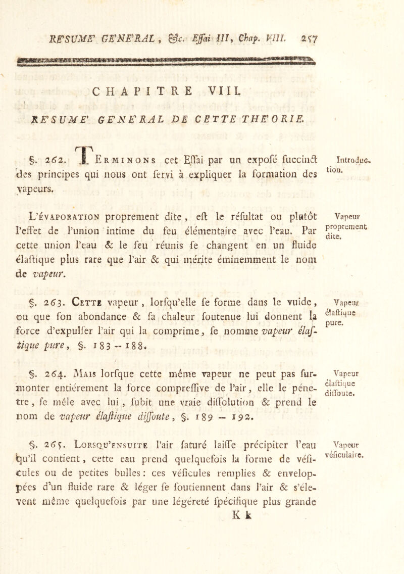 RE'SVME’ GE'NE'RAL , &c. Effai III, Chaf. VIII. 2Î7 CHAPITRE VIII. ) RE'SUME' GENERAL DE CETTE THEORIE. 262, ErMINONS cet EiTai par un expofé fucciiiâ: des principes qui nous ont fervi à expliquer la formation des vapeurs. L’evaporàtïon proprement dite, efl îe réfultat ou plutôt l’effet de l’union intime du feu élémentaire avec l’eau. Par cette union l’eau Sc le feu réunis fe changent en un fluide élaftique plus rare que l’air & qui mérite éminemment le nom de vapeur. / §. 26^, Cette vapeur, lorfqu’elle fe forme dans le vuide, ou que fon abondance & fa chaleur foutenue lui donnent la force d’expuHer Pair qui la comprime, fe iionmiQ vapeur élaf^ tique pure, §. i 8 3 - 18 8 • §. 264.. Mais lorfque cette même vapeur ne peut pas fur- inonter entièrement la force comprefTive de Pair, elle le péné- tré, fe mêle avec lui, fubit une vraie diffolution & prend le nom de vapeur élajîique dijfoute ^ §. 189 ~ i9^* §. 2^^. Lorsq.ü’ensuite Pair faturé laiffe précipiter Peau qu’il contient, cette eau prend quelquefois lu forme de vélî- Cules ou de petites bulles : ces véficules remplies & envelop- pées d\m fluide rare & léger fe foutiennent dans l’air Sc s’élè- vent même quelquefois par une iégéreté fpécifique plus grande K k IntfoduG^ tioa. Vapeur proprement dice. Vapcui: éîaftiquc pure. Vapeur éiaftique düToute. Vapeur véficulaire.