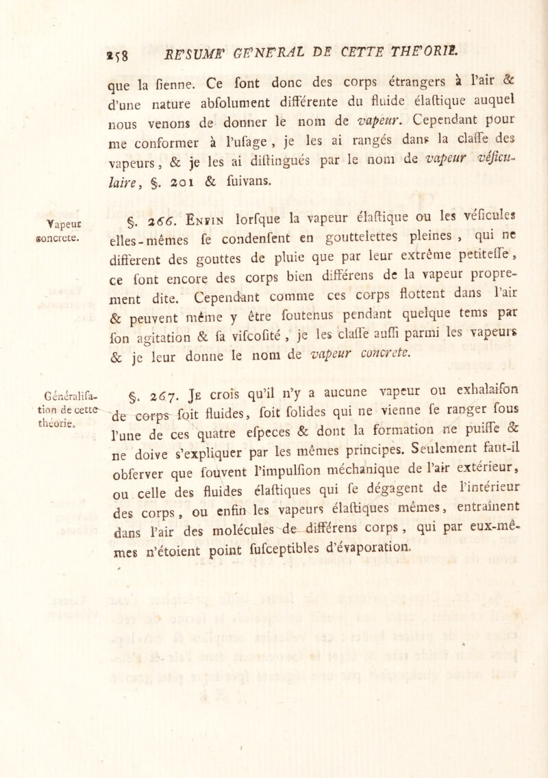Yapeuc soncrete. Généralifa- tion de cette^ théorie. EE^SUMF GeN^RAL DE CETTE THFORIE. que la fienne. Ce font donc des corps étrangers à l’aîr 8c d’une nature abfolument différente du fluide élaftique auquel nous venons de donner le nom de votpcuy, Cependant pour me conformer à Pufage , je les ai rangés dans la claffe des vapeurs, & je les ai difliogiiés par le nom de vcipcuT vbJîcu^ laive^ §. 201 & fuivans. §. 266, Enfin lorfque la vapeur élaflique ou les véficules elles-mêmes fe condenfent en gouttelettes pleines, qui ne different des gouttes de pluie que par leur extreme petitcffe, ce font encore des corps bien différens de la vapeur propre- ment dite. Cependant comme ces corps flottent dans 1 air & peuvent même y être foutenus pendant quelque tcms par fon agitation & fa vifcofité , je les claffe auffi parmi les vapeurs & je leur donne le nom de vapeur concrète. t §. 257. Je crois qu’il n’y a aucune vapeur ou exhalaifon de corps- foit fluides, foit folides qui ne vienne fe ranger fous l’une de ces quatre efpeces & dont la formation ne puifle oc ne doive s’expliquer par les mêmes principes. Seulement faut-il obferver que fouvent l’impulfion méchanique de l’air extérieur, ou celle des fluides élaftiques qui fe dégagent de l’intérieur des corps, ou enfin les vapeurs elaftiques mêmes, entraînent dans l’air des molécules de-différens corps, qui par eux-mê- mes n’étoient point fufceptibles d’évaporation.