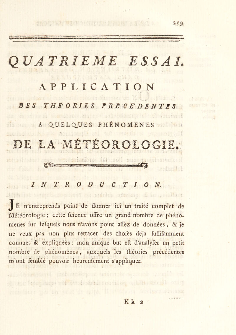 3f9 . ! QUATRIEME ESSAL APPLICATION DES THEORIES PRECEDENTES 1 A Q.UELQ.UES PHÉNOMÈNES s DE LA MÉTÉOROLOGIE. i '■ * ; ; ^ 'i'1 ‘ '.I ^ • Ii'rvi I 'y i . INTRODUCTION. J E n’entreprends point de donner îd un traité complet de Météorologie ; cette fcience offre un grand nombre de phéno- mènes fur lefquels nous n’avons point affez de données, & je ne veux pas non plus retracer des chofes déjà fuffifamment connues & expliquées : mon unique but eft d’analyfer un petit nombre de phénomènes, auxquels les théories précédentes m’ont fenxblé pouvoir heureufement s’appliquer. Kk ^ J. *