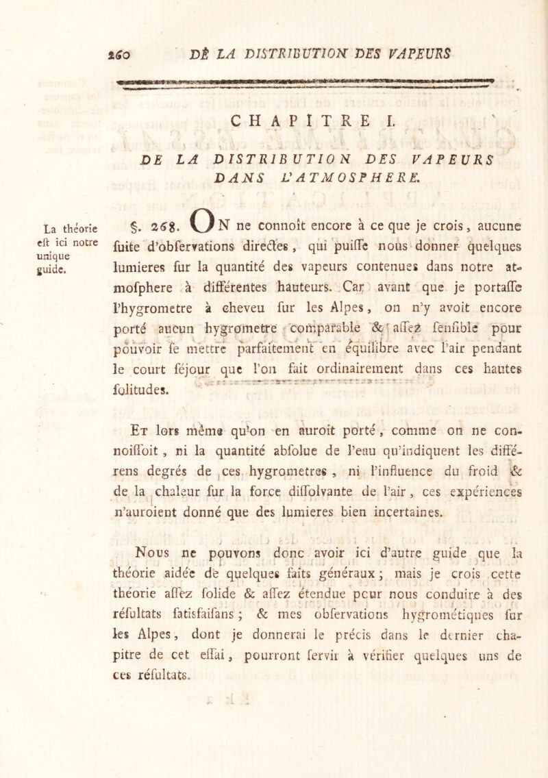 La théorie cft ici notre unique guide» ' DÈ LA distribution: des vapeurs C H A P I T R E L • •* ■ » ■ > DE LA DISTRIBUTION DES VAPEURS DANS L'ATMOSPHERE. §. 26%. (3N ne coniioît encore à ce que je crois, aucune fuite d’obferyations direÆes, qui puifiTe nous donner quelques lumières fur la quantité des vapeurs contenues dans notre at- mofphere à différentes hauteurs. Xar avant que je portaffe l’hygromctre à cheveu fur les Alpes, on n’y avoit encore porté aucun hygromètre ^'compâfable ‘Sç- alTe^ fenfible pour pouvoir fe mettre parfaitemenT'en équilibré avec l’air pendant le court féjour que l’on fait ordinairement dans ces hautes fülitudes. Et lors rhême qu*on en auroit porté, comme on ne con- noiffoit , ni la quantité abfolue de l’eau qu’indiquent les diffé- rens degrés de ^ces, hygromètres , ni l’infiuence du froid & de la ,chaleur fur la force dilTolvante de l’air, ces expériences n’auroient donné que des lumières bien incertaines. Nous ne pouvons donc avoir ici d’autre guide ^qiie îa théorie aidée de quelques faits généraux ; mais je crois cette théorie aflez folide & affez étendue peur nous conduire à des réfultats fatisfaifans ; & mes obfervations hygrometiques fur les Alpes, dont je donnerai le précis dans le dernier cha- pitre de cet eiïai, pourront fervir à vérifier quelques uns de ces réfultats»