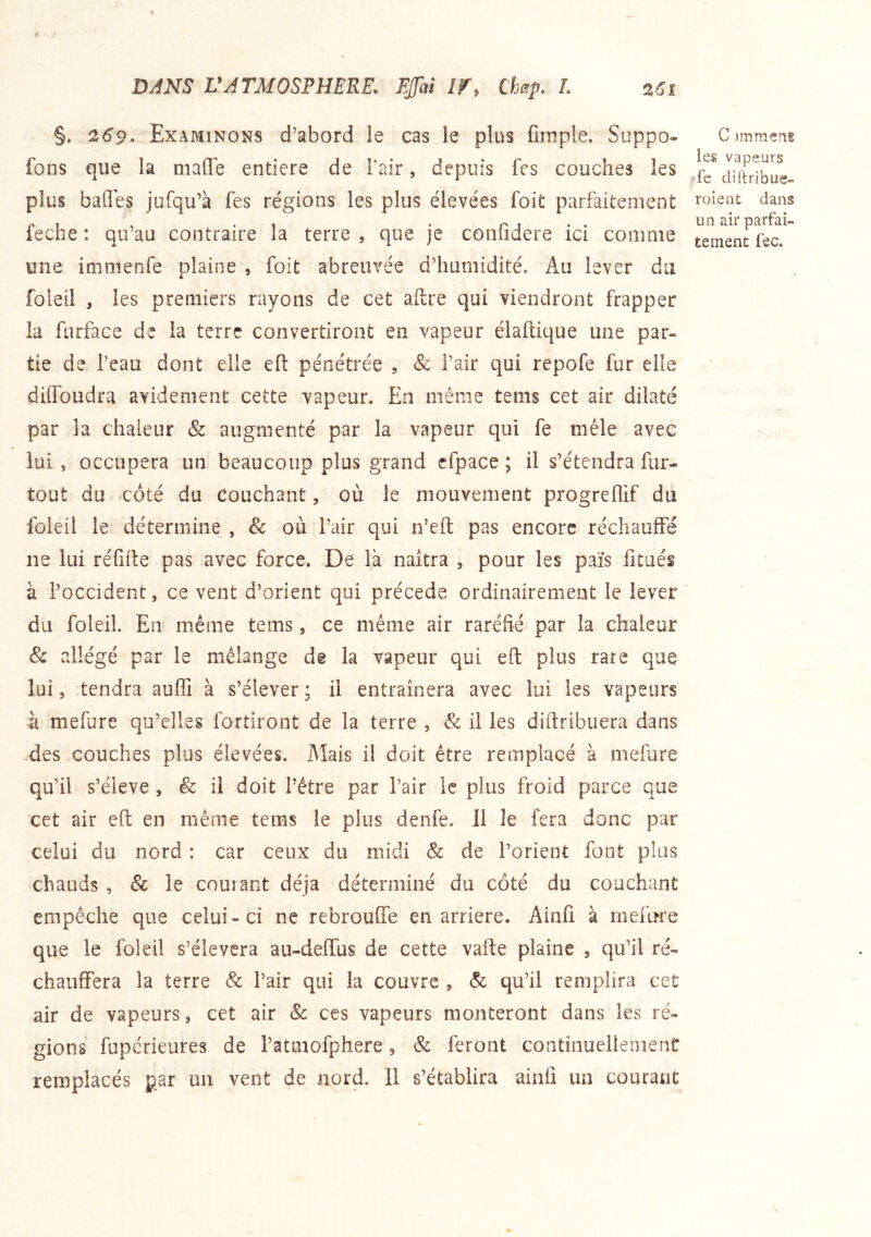 §. 269. Examinons d’abord le cas le plus fimple. Soppo- fons que la niafle entière de Pair, depuis fes couches les plus baflles jufqu’à fes régions les plus élevées foit parfaitement feche : qu’au contraire la terre , que je confidere ici comme une immenfe plaine , foit abreuvée d’humidité. Au lever du foleil , les premiers rayons de cet aftre qui viendront frapper la furface de la terre convertiront en vapeur élaftique une par« tie de l’eau dont elle efl: pénétrée , & Pair qui repofe fur elle diffoudra avidement cette vapeur. En même tems cet air dilaté par la chaleur & augmenté par la vapeur qui fe mêle avec lui , occupera un beaucoup plus grand efpace ; il s’étendra fur- tout du côté du couchant 5 où le mouvement progreflif du foleil le détermine , 8c où Pair qui n’eft pas encore réchauffé ne lui réüife pas avec force. De là naîtra , pour les païs fitués à l’occident, ce vent d’orient qui précédé ordinairement le lever du foleil. En même tems, ce même air raréfié par la chaleur & allégé par le mélange de la vapeur qui efl: plus rare que lui, tendra auffi à s’élever; il entraînera avec lui les vapeurs à mefure qu’elles fortiront de la terre , & il les diftribuera dans -des couches plus élevées. Mais il doit être remplacé à mefure qu’il s’élève , & il doit Pétre par Pair le plus froid parce que cet air efl: en même tems le plus denfe. 11 le fera donc par celui du nord : car ceux du midi 8c de l’orient font plus chauds , & le couiant déjà déterminé du côté du couchant empêche que celui-ci ne rebrouffe en arriéré. Ainfi à mefure que le foleil s’élèvera au-deflfus de cette vafte plaine , qu’il ré- chauffera la terre & Pair qui la couvre , & qu’il remplira cet air de vapeurs, cet air Sc ces vapeurs monteront dans les ré- gions fupérieures de l’atmofphere, & feront continueileoienC remplacés par un vent de nord. 11 s’établira ainfi un courant C )mmeni les vapeurs /fe diltribue- roieiit dans un air parfai- tement fec.