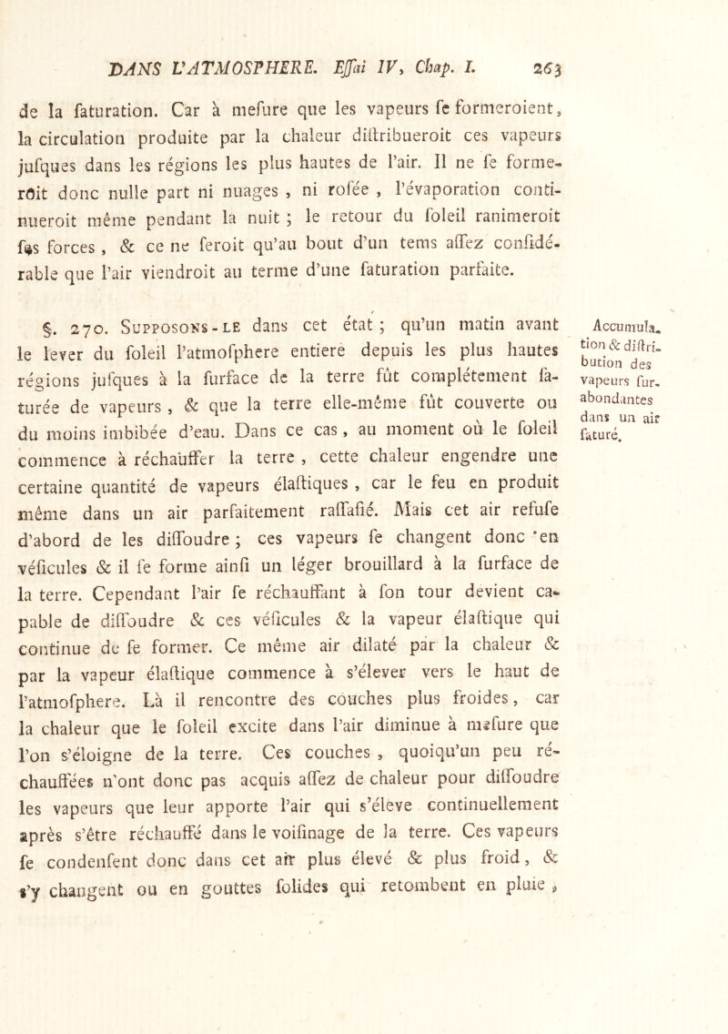 de la faturation. Car à mefure que les vapeurs fc formeroient, la circulation produite par la chaleur diilribueroit ces vapeurs jufques dans les régions les plus hautes de l’air. Il ne fe forme- rait donc nulle part ni nuages , ni rofée , l’évaporation conti- nueroit même pendant la nuit ; le retour du foleil ranimeroit fs^s forces , & ce ne feroit qu’au bout d’un tems alTez coofidé- rable que l’air viendroit au terme d’une faturation parfaite. / §, 270. Supposons-LE dans cet état; qu’un matin avant le lever du foleil Patmofphere entière depuis les plus hautes régions jufques à la furface de la terre fut complètement la- tiirée de vapeurs , & que la terre elle-même fut couverte ou du moins imbibée d’eau. Dans ce cas, au moment où le foleil commence à réchauffer la terre , cette chaleur engendre une certaine quantité de vapeurs élaftiques , car le feu en produit même dans un air parfaitement raffafié. Mais cet air refufe d’abord de les diffoudre ; ces vapeurs fe changent donc *en véhicules & il fe forme ainfi un léger brouillard à la furface de la terre. Cependant l’air fe réchauffant à fon tour devient ca- pable de diffoudre & ces véhicules & la vapeur éiaftique qui continue de fe former. Ce même air dilate par la chaleur Sc par la vapeur éiaftique commence à s’élever vers le haut de l’atmofphere. Là il rencontre des couches plus froides, car la chaleur que le foleil excite dans l’air diminue à mefure que l’on s’éloigne de la terre. Ces couches , quoiqu’un peu ré« chauffées ffont donc pas acquis affez de chaleur pour diffoudre les vapeurs que leur apporte l’air qui s’élève continuellement après s’être réchauffé dans le voifinage de la terre. Ces vapeurs fe condenfent donc dans cet ait plus élevé & plus froid, & s’y changent ou en gouttes folides qui retombent en pluie ^ Acciimuîa, tion&diflri» butîoii des vapeurs fur, abondantes dans un air faturé.