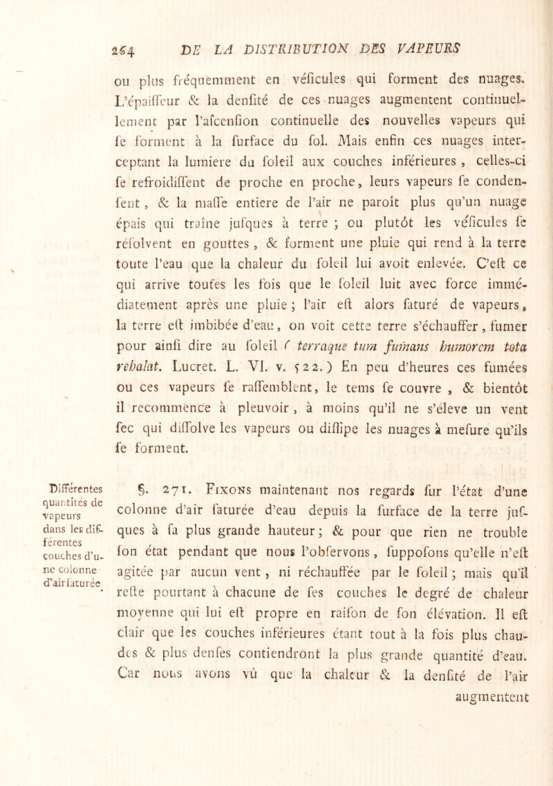 Differentes quantités de vapeurs dans les dif- férentes couches d’u- ne colonne d*airiaturée OU plus fréquemment en véficules qui forment des nuages, L’épaiffeur & la denfité de ces nuages augmentent continuel- lement par rafcenfion continuelle des nouvelles vapeurs qui ¥ fe forment à la furface du fol. Mais enfin ces nuages inter- ceptant la lumière du foleil aux couches inférieures , celles-ci fe refroidiffent de proche en proche, leurs vapeurs fe conden- fent , & la malTe entière de Pair ne paroît plus qu’un nuage épais qui traîne jufques à terre ; ou plutôt les véficules fe réfoivent en gouttes, Sc forment une pluie qui rend à la terre toute Peau que la chaleur du foleil lui avoit enlevée. C’elt ce qui arrive toutes les fois que le foleil luit avec force immé- diatement après une pluie; Pair eft alors faturé de vapeurs g la terre e(l imbibée d’eau, on voit cette terre s’échauffer, fumer pour ainfi dire au foleil f terraque tum fufnans humorem tota rebalat, Lucret. L. VI. v. s 22.) En peu d’heures ces fumées ou ces vapeurs fe raffemblent, le tems fe couvre , & bientôt il recommence à pleuvoir , à moins qu’il ne s’élève un vent fec qui diffolve les vapeurs ou diffipe les nuages à mefure qu’ils fe forment. §. 271. Fixons maintenant nos regards fur Pétat d’une colonne d’air faturée d’eau depuis la furface de la terre juf- ques à fa plus grande hauteur; & pour que rien ne trouble Ion état pendant que nous Pobfervons, fuppofons qu’elle n’eft agitée par aucun vent, ni réchauffée par le foleil ; mais qu’il relie pourtant à chacune de fes couches le degré de chaleur moyenne qui lui eft propre en raifon de fon élévation. Il eft clair que les couches inférieures étant tout a la fois plus chau- des & plus denfes contiendront la plus grande quantité d’eau. Car nous avons vu que la chaleur & la denfité de Pair augmentent