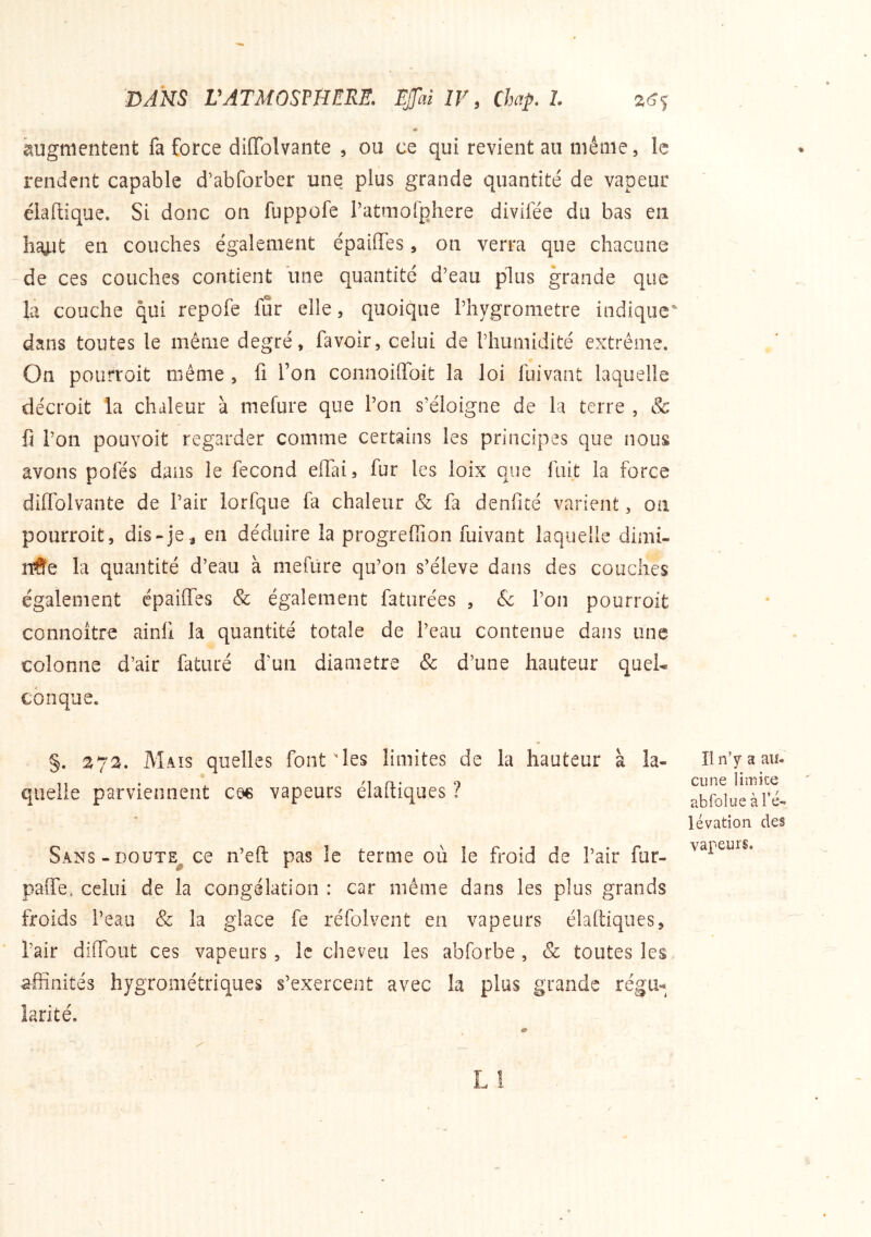 augmentent fa force diffolvante , ou ce qui revient au même, le rendent capable d’abforber une plus grande quantité de vapeur éiaftique. Si donc on fuppofe Patmofphere divifée du bas en hajJt en couches également épaiffes, on verra que chacune de ces couches contient une quantité d’eau pilus grande que la couche qui repofe fur elle, quoique l’hygrometre indique' dans toutes le même degré, favoir, celui de l’humidité extrême. On pourroit même , fi l’on connoilToit la loi fuivant laquelle décroit la chaleur à mefure que l’on s’éloigne de la terre , Sc fi l’on pouvoit regarder comme certains les principes que nous avons pofés dans le fécond elTai, fur les loix que fuit la force diffolvante de l’air iorfque fa chaleur Sc fa denfité varient, on pourroit, dis-je ^ en déduire la progrefiîon fuivant laquelle dimi- rrffe la quantité d’eau à mefûre qu’on s’élève dans des couches également épaiffes & également faturées , & l’on pourroit connoître ainfi la quantité totale de l’eau contenue dans une colonne d’air faturé d’un diamètre & d’une hauteur quel- conque. §. 272. Mais quelles font'les limites de la hauteur à la- quelle parviennent cae vapeurs élafliques ? Sans-doute^ ce n’eft pas le terme où le froid de l’air fur- paffe. celui de la congélation : car même dans les plus grands froids l’eau & la glace fe réfolvent en vapeurs élaltiques, l’air diffout ces vapeurs , le cheveu les abforbe , & toutes les affinités hygrométriques s’exercent avec la plus grande régu- larité. Il n’y a au. cime limite abfolue à fé- lévation des vapeurs.