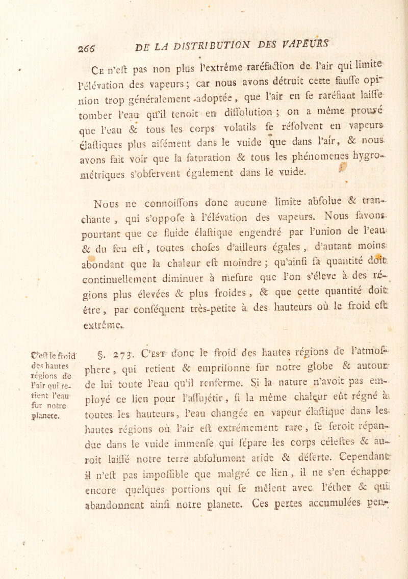 Z66 C’en; le froid' des hautes réglons de Tair qui re- tient l’eau fur notre flanete. Ce n’eft pas non plus l’extrême raréfaaion de. l’air qui limiW' l’élévation des vapeurs ; car nous avons détruit cette fauffc opi nion trop généralement -adoptée, que l’air en fe raréfiant laiffe tomber l’eau qu'il tcnoit en difiblution on a même proujfe que l’eau & tous les corps' volatils fe réfolvent en vapeurs éJaftiques plus aifément dans le vuide que dans l’air, & nous, avons fait voir que la faturation & tons les phénomènes hygro- métriques s’obfervenfe également dans le vuide. Nous ne connoifïcjns donc aucune limite abfolue & tran-^ chante , qui s’oppofe à l’élévation des vapeurs. Nous favons pourtant que ce fluide élaftique engendré par Punion de Peau- & du feu eil , toutes chofes d^ailieurs égales , d’autant moins^ abondant que la chaleur efr moindre ; qu’ainfi fa quantité doit continuellement diminuer à mefure que Pon s’eleve a des re-^ gions plus élevées & plus froides, que ceite quantité doit' être » par conféqueat très-petite à. des hauteurs où. le froid efi: extrême,, §. 273. C'EST* donc le froid'des hautes régions de Patmof®’ phere 5 qui retient & empriionne fur notre globe & autour de lui toute Peau qu’il renferme. Si la nature n’avoit pas ployé ce lien pour Paffujéiir, fi la même chaleur eut régné ai toutes les hauteurs 5 Peau changée en vapeur élaftique dans lesv hautes régions où Pair eft extrêmement rare , fe feroit répan«- due dans le vuide immenre qui lepare les corps céieftes & au- roit laifle notre terre abfolument aride & deferte. Cependantr il n’eft pas impolEble que maigre ce lien , il ne s’en échappé: encore quelques portions qui fe mêlent avec Péther Sc quii abandomient ainfi notre planete. Ces pertes accumulées peu?»;