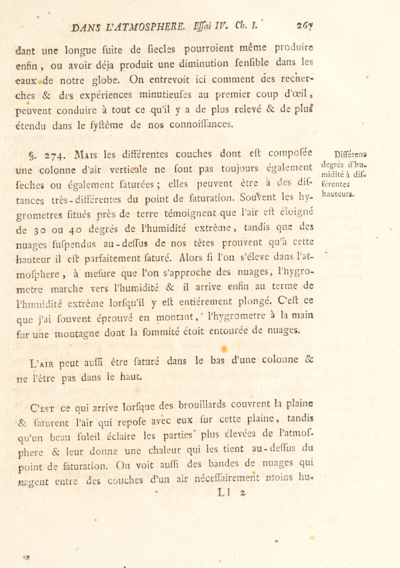dant une longue fuite de fiecles pourroient meme produire enfin , ou avoir déjà produit une diminution fenfible dans les « - eaux-de notre globe. On entrevoit ici comment des recner- ches & des expériences minutieufes au premier coup d’œil, peuvent conduire à tout ce qu’il y a de plus relevé & de plus étendu dans le fyftême de nos connoiiïances. §. 274. Mats les différentes couches dont efl compofée une colonne d’air verticale ne font pas toujours également feclies ou également faturées ; elles peuvent être à des dit- tances très-différentes du point de faturation. Sou'/ent les hy- gromètres fitués près de terre témoignent que 1 air eîf éioigîit de 30 ou 4^ degres de l’humidité extreme, tandis qiK ues nuages furpendus au-dclTus de nos tetes prouvent qu a cette hauteur il eff parfaitement faturé. Alors fi l’on s’élève dans l’at- mofphere , à mefure que l’on s’approche des nuages, fiiygro- îTiCtre marche vers l’humidité & il arrive enfin an ternie de rhumidité extrême lorfqu’il y efl entièrement plongé. C’eft ce que j’ai fouvent éprouvé en montant / l’hygrometre à la main fur une iiioütasrne dont la foiiimite etoit eiitoiuee de nuages. L’air peut auffi être faturé dans le bas d’une colonne & jiG i’etre pas dans le baut. 4 C’est ce oui arrive îorfque des biouidards convient la plaine Sc raturent l’air qui repofe avec eux lur cette plaine, tandis qu’un beau foleil éclaire les parties* plus élevées de l’atmof- phere & leur donne une chaleur qui les tient au-clelTiis du point de faturation. On voit aufli des bandes de nuages qui nagent entre des couches d’un air néceffairement moins hu 1/ Z U Différens degrés d’hu* midité à dif- ferentes