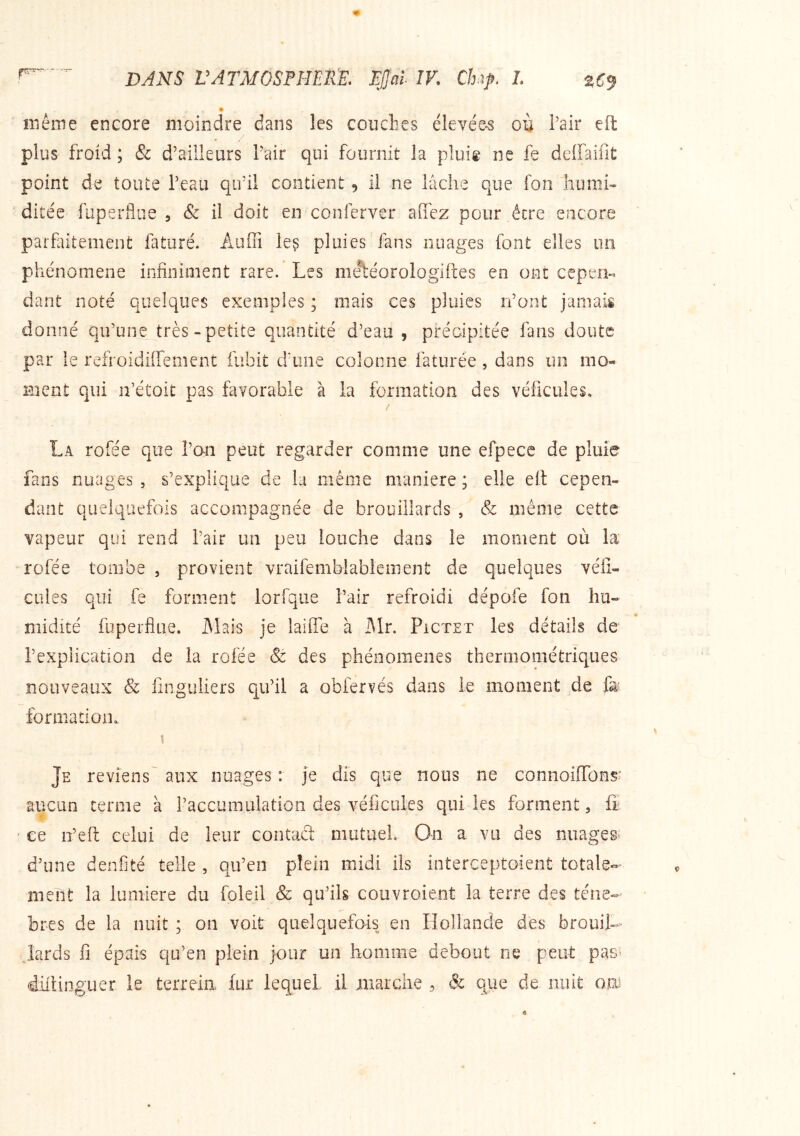 iriême encore moindre dans les couches élevée-s ou hair eft plus froid ; & d’aiiîeurs Pair qui fournit la pluig ne fe dcffaifit point de toute Peau qifil contient 5 il ne lâche que fon liumh ditée fuperflue , & il doit en conferver affez pour être encore parfaitement faturé. Audi le^ pluies fans nuages font elles un phénomène infiniment rare. Les me^éorologiftes en ont cepen- dant noté quelques exemples ; mais ces pluies n’ont jamais donné qu’une très-petite quantité d’eau, préaipitée fans doute par le refroidiffement fubit d’une colonne faturée, dans un nio- Bient qui n’étoit pas favorable à la formation des véficules, La rofée que l’an peut regarder comme une efpece de pluie fans nuages , s’explique de la même maniéré ; elle eil cepen- dant quelquefois accompagnée de brouillards , & même cette vapeur qui rend l’air un peu louche dans le moment où la rofée tombe , provient vraifemblabiement de quelques véli- cules qui fe forment lorfque l’air refroidi dépofe fon hu- midité fuperflae. Mais je laiiTe à iMr. Pictet les détails de l’explication de la rofée & des phénomènes thermométriques nouveaux & finguliers qu’il a obfervés dans le moment de fa formatiom Je reviens aux nuages: je dis que nous ne connoilTons' aucun terme à l’accumulation des véficules qui les forment, fî • ce n’efi: celui de leur contaâ mutuel. On a vu des nuages d’une denfité telle , qu’en plein midi ils interceptoient totale- ment la lumière du foleil & qu’ils couvroient la terre des ténè- bres de la nuit ; on voit quelquefois en Hollande des brouil- lards fl épais qu’en plein jour un homme debout ne peut pas^ diltioguer le terreia fur lequel il marche , & que de nuit oa)