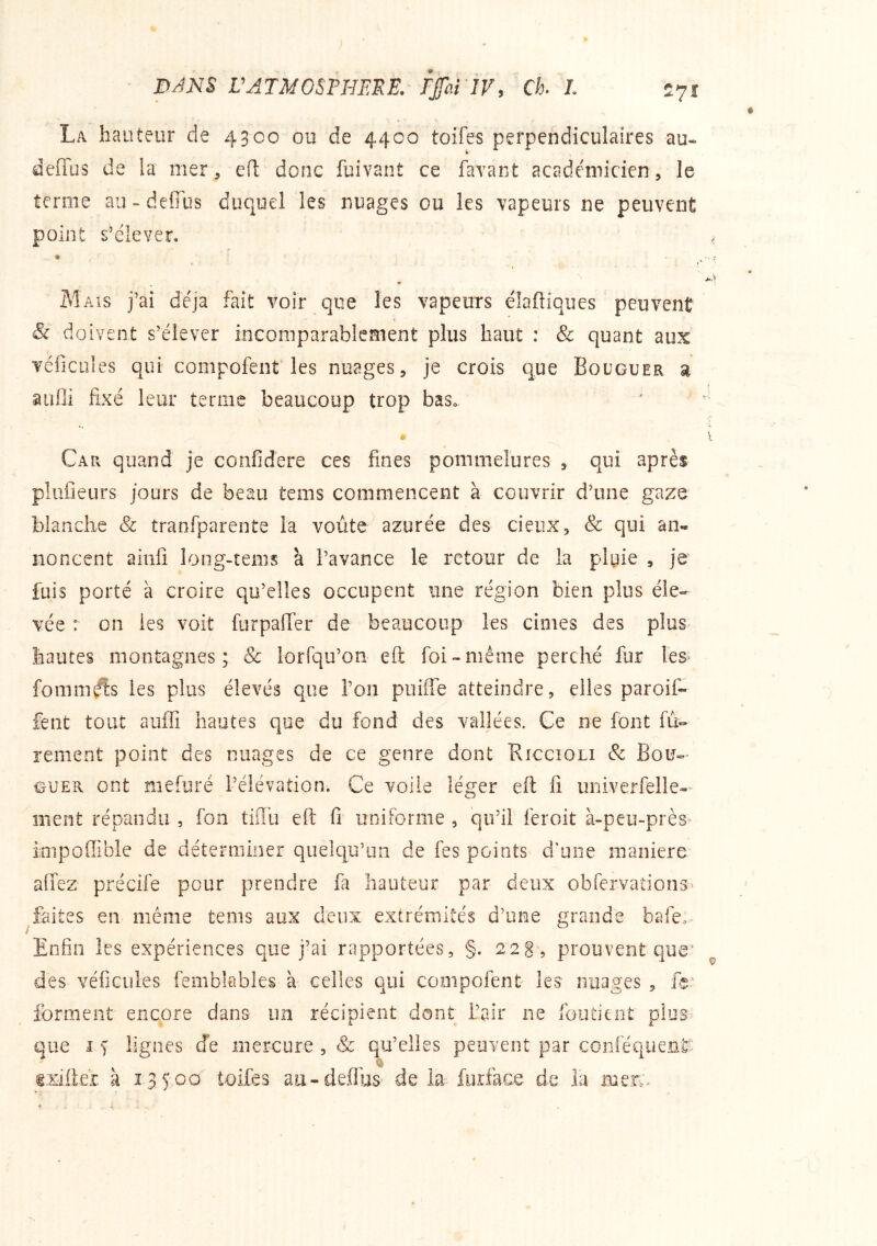 La hauteur de 4300 ou de 4400 toifes perpendiculaires au- deffus de la mer, eft donc fuivant ce favant académicien, le terme au-defîus duquel les nuages ou les vapeurs ne peuvent point s’élever, \ Mais j’ai déjà fait voir que les vapeurs élaftiques peuvent & doivent s’élever incomparablement plus haut ; & quant aux véiicules qui compofent les nuages, je crois que Bouguer si âuÜi fixé leur terme beaucoup trop bas» £» Car quand je confidere ces fines pommelures , qui après pliifieurs jours de beau tems commencent à couvrir d’une gazo blanche & tranfparente la voûte azurée des cieux, & qui an- noncent ainfi long-tems à l’avance le retour de la plyie , je fuis porté à croire qu’elles occupent une région bien plus éle- vée : on les voit furpalTer de beaucoup les cimes des plus hautes montagnes; & lorfqu’on eft foi-même perché fur les^ fominéîs les plus élevés que Ton puiffe atteindre, elles paroif- fent tout auffi hautes que du fond des vallées. Ce ne font fû- renient point des nuages de ce genre dont Riccioli & Bou- guer ont mefuré l’élévation. Ce voile léger eft fi univerfelle- ment répandu , fon tiflû eft fi uniforme , qu’il feroit à~peu~près- impoffible de déterminer quelqu’un de fes points d’une maniéré afifez précife pour prendre fa hauteur par deux obfervations^ faites en même tems mx deux extrémités d’une grande bafe:- Enfin les expériences que j’ai rapportées, §. 22S , prouvent que’ des véficules femblables à celles qui compofent les nuages , forment encore dans un récipient dont L’air ne foutient plus^> que I s lignes de mercure , & qu’elles peuvent par coniéquentt