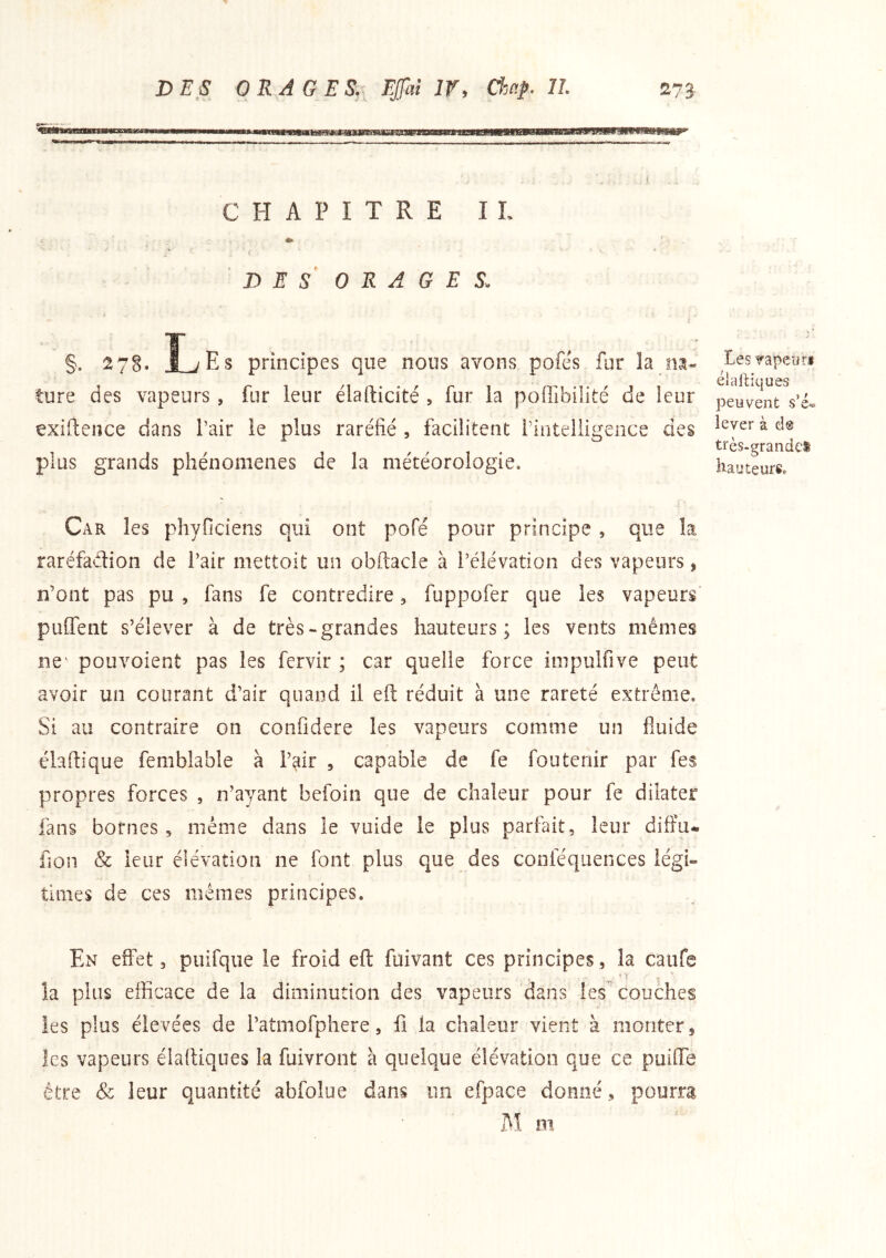 CHAPITRE IL D E S^ ORAGES. §. 278. J_jEs principes que nous avons pofés fur la ture des vapeurs , fur leur élafticité , fur la poffibilité de leur çxiftence dans l’air le plus raréfié , facilitent finteliigence des plus grands phénomènes de la météorologie. Car les phyficiens qui ont pofé pour principe , que la raréfadion de Pair mettoit un obftacle à l’élévation des vapeurs, n’ont pas pu , fans fe contredire, fuppofer que les vapeurs puffent s’élever à de très-grandes hauteurs; les vents mêmes ne' pouvoient pas les fervir ; car quelle force impulfive peut avoir un courant d’air quand il eft réduit à une rareté extrême. Si au contraire on confidere les vapeurs comme un fluide élaftique femblable à l’^ir , capable de fe fouteriir par fes propres forces , n’ayant befoin que de chaleur pour fe dilater fans bornes, même dans le vuide le plus parfait, leur difïu- fîon & leur élévation ne font plus que des conféquences légi- times de ces mêmes principes. En effet, puifque le froid eft fuivant ces principes, la caufe la plus efficace de la diminution des vapeurs dans les couches les plus élevées de l’atmofphere, fi la chaleur vient à monter, les vapeurs élaltiques la fuivront à quelque élévation que ce puifTe être & leur quantité abfolue dans un efpace donné, pourra IM m Les Tapeiîri élaltiques peuvent s’é-=. lever à de très-grandei hauteurs.