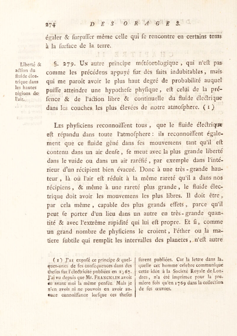 égaler Sc furpaQer même celle qui fe rencontre en certains tems à la furface de la terre. Liberté & acTtîon du fluide élec- trique dans les hautes régions. l’air... §. 279. Un autre principe niétéorologique , qui n’efl: pas comme les précédeos appuyé fur dès faits indubitables, mais qui me paroît avoir le plus haut degré de probabilité auquel puiffe atteindre une hypothefe phyfique , eft celui de la pré» fence & de l’aérion libre & continuelle du fluide eleèlrique dans les couches, les plus élevées de notre atniofphcre. ( i ) Les phyficiens reconnoiflent tous , que le fluide éleflriqire eft répandu dans toute l’atmofphere : ils reconnoiffent égale- ment que ce fluide gêné dans fes mouvemens tant qu’il eft contenu dans un air denfe , fe meut avec la plus grande liberté dans le vuide ou dans un air raréfié , par exemple dans l’inté- rieur d’un récipient bien évacué. Donc à une très-grande hau- teur 5 là où Pair eft réduit à la même rareté qu’il a dans nos récipiens, 8c même à une rareté plus grande , le fluide élec- trique doit avoir les mouvemens les plus libres. Il doit être ^ par cela même , capable des plus grands effets 3 parce qu’il peut fe porter d’un lieu dans un autre en très-grande quan^ titc & avec l’extrême rapidité qui lui eft propre. Et fi 3 comme un grand nombre de phyficiens le croient, l’éther ou la ma- tière fubtile qui remplit les intervalles des planètes, n’eft autre ( ï ) J’aï expofe ce principe & quel- ques-unes de fes conféquences dans des tliefes fur f éleélrîcité publiées en 17 67. J’ai vu depuis que Mr. FRANCK LIN avoit «U avant moi la même penfée» Mais je sVm avois ni ne pouvois en avoir au- fmie CGnnoilfance iorfque ces thefe^ furent publiées. Car la lettre dans îa-» quelle cet homme célébré communique cette idée à la Société Royale de Lon- dres, n’a été imprimee pour la pre- mière fois qu’en 1769 dans la coilectioa de fes œuvres.