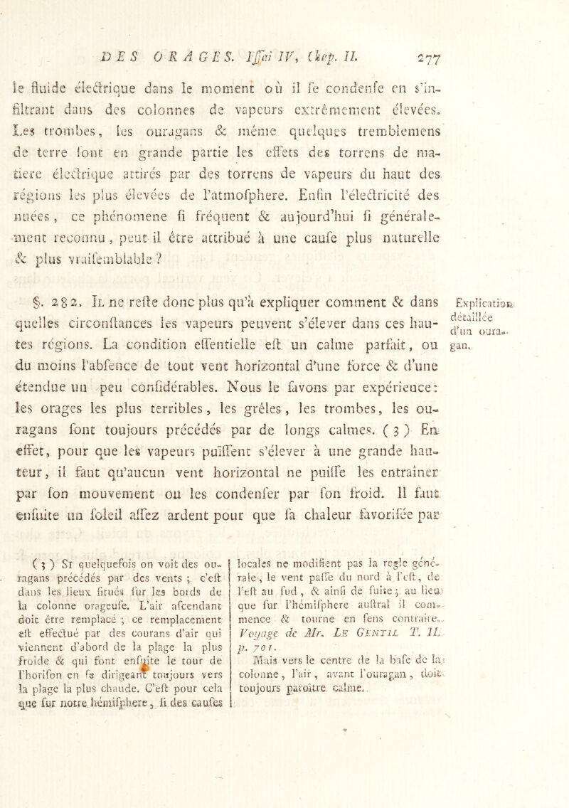 le fluide électrique dans le moment où il fe condenfe en s’ia» filtrant dans des colonnes de vapeurs exirêraemcnt élevées. Les trombes, les ouragans & même quelques tremblemens de terre loot en grande partie les eflbts des torrens de ma- tière éledrique attirés par des torrens de vapeurs du haut des régions les plus élevées de ratmofphere. Eafln l'éledricité des nuées , ce phénomène fi fréquent & aujourd’hui fi générale- îTient reconnu, peut il être attribué à une caufe plus naturelle & plus vraiiembiafaîe ? §. ÎL ne refte donc plus qu’a expliquer comment & dans quelles circonftaoces les vapeurs peuvent s’élever dans ces hau- tes régions. La condition efientielle eft un calme parfait, ou du moins rabfence de tout vent horizontal cfune force 6b d’une étendue un peu confidérables. Nous le favons par expérience: les orages les plus terribles, les grêles, les trombes, les ou- ragans font toujours précédés par de longs calmes, ( 3 ) Ea effet, pour que les vapeurs puiffent s’élever à une grande hau- teur, il faut qu’aucun vent horizontal ne puiffe les entraîner par fon mouvement ou les condenfer par Ton froid. 11 faut ©nfuite lin foîeil affez ardent pour que fa chaleur favorifée par ( ; ) Si quelquefois on voit des ou- ragans précédés par des vents ; c’eft dans les lieux fitués fur les bords de ia colonne orageufe. L’air afeendant doit être remplacé ; ce remplacement ell effectué par des courans d’air qui viennent d’abord de la plage la plus froide & qui font enfmte le tour de Fhorifon en fe dirigeant toujours vers la plage la plus chaude. C’eft pour cela que fur notre hémifphsre 3 li des caufcs locales ne modifient pas la réglé géné- rale, le vent pafTe du nord à l’cft, de feft au fud , & ainfi de fuiïep au liea; que fur l’hémirphere auftral il com- mence & tourne en fens contrairco, Voyage de Mr. Le Gentil 1\ IL p. 701. Mais vers le centre de la bafe de la,? colonne , l’air, avant fouragan , doit- toujours paroitre calme.. Explication détaillée d’un oura^- gan.