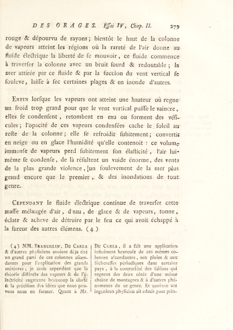 rouge & dépourvu de rayons ; bientôt le haut de la colonne de vapeurs atteint les régions où la rareté de Pair donne au^ fluide éledrique la liberté de fe mouvoir , ce fluide commence à traverfer la colonne avec un bruit fourd & redoutable ; la mer attirée par ce fluide & par la fuccion du vent vertical fc fouleve, laiiTe à* fec certaines plages & en inonde d’autres. Enfin lorfque les vapeurs ont atteint une hauteur où régné un froid trop grand pour que le vent vertical puilTe le vaincre, elles fe condenfent , retombent en eau ou forment des véfi-' cules ; P'opacité de ces vapeurs condenfées cache le foleil au- refte de la colonne ; elle le refro-idit fubitement ; converti!? en neige ou en glace Phumidité qu’elle contenoit : ce volume- îmmenfe de vapeurs perd fubitement fon élafticité , l’air lui* même fe condenfe, de là réfultent un vuide énorme, des vents? de la plus grande violence , [un foulevement de la mer pins grand encore que le premier , & des inondations de. tout: genre... Cependant lè fluide électrique continue de traverfer cett©' maffe mélangée d’air, d’eau, de glace & de vapeurs, tonne » éclate & achevé de détruire par le feu ce qui avoit échappé à îa fureur des autres élémens. ( 4 ) (4) MM. Erancklin, Du Carla & d’autres phyficiens avoient déjà tiré un grand parti de ces colonnes afeen- dantes pour l’explication des grands météores ; je crois cependant que la théorie diftinde des vapeurs & de l’é- rectricité augmente beaucoup la clarté & la précilion des idées que nous pou- vons nous en former. Qiiant à Mr. Du Caria , il a fait une application infiniment heureufe de ces mêmes co» loniies afeendantes , aux pluies & aux fécberelTes périodiqnes dans certains pays , à la contrariété des Tarifons qui régnent des deux côtés d’une même chaîne de montagnes & à d’autres phé- nomènes de ce genre. Et quoique cet ingénieux phyficien ait admis pour prin-