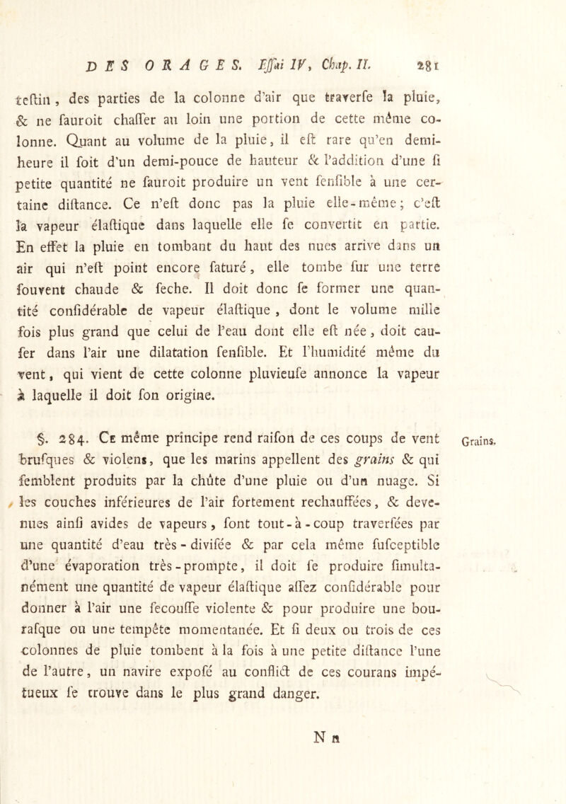 teftiîi, des parties de la colonne d’air que trarerfe !a pluie, & ne fauroit chaffer au loin une portion de cette même co- lonne. Quant au volume de la pluie, il eft rare qu’en demi- heure il foit d’un demi-pouce de hauteur & radditlon d’une fi petite quantité ne fauroit produire un vent fenfiblc à une cer- taine diftance. Ce n’efl: donc pas la pluie elle-même; c’eft la vapeur élaftique dans laquelle elle fe convertit en partie. En effet la pluie en tombant du haut des nues arrive dans un air qui n’efl: point encore faturé, elle tombe fur une terre fouvent chaude & feche. Il doit donc fe former une quan- tité confidérablc de vapeur élaftique , dont le volume mille fois plus grand que celui de l’eau dont elle eft née, doit cau- fèr dans l’air une dilatation fenfible. Et riiumidité même du vent, qui vient de cette colonne pluvieufe annonce la vapeur à laquelle il doit fon origine. §. 2 84* Ce même principe rend raifon de ces coups de vent brufques & violens, que les marins appellent des grains & qui femblent produits par la chiite d’une pluie ou d’im nuage. Si les couches inférieures de l’air fortement réchauffées, & deve- nues ainfi avides de vapeurs, font tout-à-coup traverfées par une quantité d’eau très - divifée & par cela même fufceptible d’une évaporation très-prompte, il doit fe produire fimulta- nénient une quantité de vapeur élaftique affez confidérable pour donner à l’air une fecouffe violente & pour produire une bou- rafque ou une tempête momentanée. Et fi deux ou trois de ces colonnes de pluie tombent à la fois à une petite diftance l’une de l’autre, un navire expofé au conflid de ces courans impé- tueux le trouve dans le plus grand danger. N ft Grains