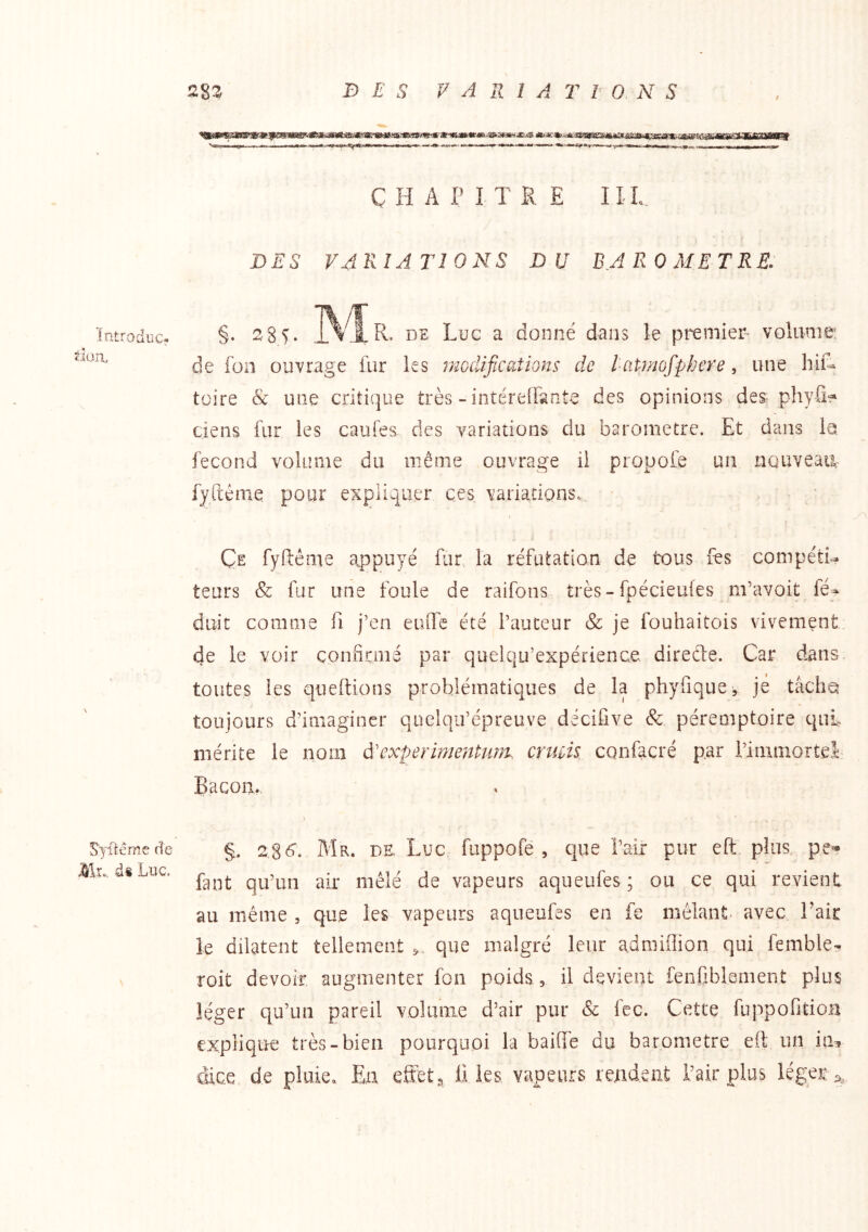 întroduc; t-fun. \ Syilêmc de d§ Luc. ÇHAI’ITRE III. DES VARIATIONS DU BAROMETRE. îv/i §• ns Luc a donné dans le premier volume: de fon ouvrage fur les i^zoclifications de l atmofpfjere, une hiiL toire & une criticjue très-intéreifarite des opinions des phyfif‘ tiens fur les caufe& des variations du baromètre. Et dans la, fécond volume du même ouvrage il propofe un nouveaiL fyftéme pour expliquer ces variations.,. Ce fyfiéme appuyé fur la réfutation de tous fes compétU teurs & fur une foule de raifons très-fpécieufes m’avoit fé- doit comme fi j’en euflTe été l’auteur & je fouhaitois vivement de le voir çonficmé par quelqu’expérience direéte. Car dans, toutes les queftions problématiques de la phyfique-, je tâche toujours d’imaginer quelqu’épreuve décifive & péremptoire qui. mérite le nom à'experimentmm enuk confacré par iimniorteL Bacon. > §. 2 8(^. Mr. de, Luc fuppofê , que i’air pur eft. plus pe^ faut qu’un air mêlé de vapeurs aqueufes ; ou ce qui revient au même , que les vapeurs aqueufes en fe mêlant- avec Tair le dilatent tellement que malgré leur admiflion qui femble- roit devoir augmenter fon poids, il devient fenfiblement plus léger qu’un pareil volunie d’air pur & fec. Cette fuppofitioa explique très-bien pourquoi la baiffe du baromètre eft un ia^ cHce de pluie. En effets ü les vapeurs rendent l’air plus léget^^