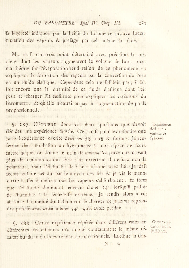 légéreté indiquée par la baifTe du baromètre prouve l'accu- niulation des vapeurs Sc préfage par cela même la pluie. Mr. de Luc n’avoit point déterminé avec précifion la ma- niéré dont les vapeurs augmentent le volarne de l’air ; mais ma théorie fur révaporatlon rend raifon de ce phénomène eu expliquant la formation des vapeurs par la converfion de l’eau en un fluide élaftique. Cependant cela ne fuffiioit pas; il fah loit encore que la quantité de ce fluide élaftique dont Pair ■peut fe charger fut fuffîfante pour expliquer les variations du baromètre , &: qu’elle ifentraînat pas un augmentation de poids proportionnelle.. Expérience deltinée à veritier ce §. 287. C’et'oieîït donc ues deux queftions que devoit décider une expérience direâe. C’eft auffi pour les rélbudre que Je fis Pexpérience décrite dans les §§. log & fuivans. je ren- fermai dans nii ballon un hygromètre & une efpece de baro- mètre auquel on donne le nom de 7nanometre parce que iPayant plus de communication avec Pair extérieur il mefure non la pefanteur, mais Pélafticité de Pair renfermé avec lui.' je def- féchai enfaite cet air par le moyen des fcls & je vis le mano- mètre baiffer à mefure que les vapeurs s’abforboient , eo forte que Pélafticité dimiouoit environ d’une 54e. lorfqu’il pafloit de Phumidité à la fécherefle extrême. Je rendis alors à cet air toute Phumidité dont il poiivoit fe charger & je le vis repren* dre précifénient cette même ^4^. qu’il avoit perdue. g. 28 8- Cette expérience répétée dans dilTérens vaies en différentes circonftances m’a donné conftaniment le même rc- iultat ou 'du îTioins des réfultats propottionnels. Lorfqiie la cha- Cètte expIL cation eft in»