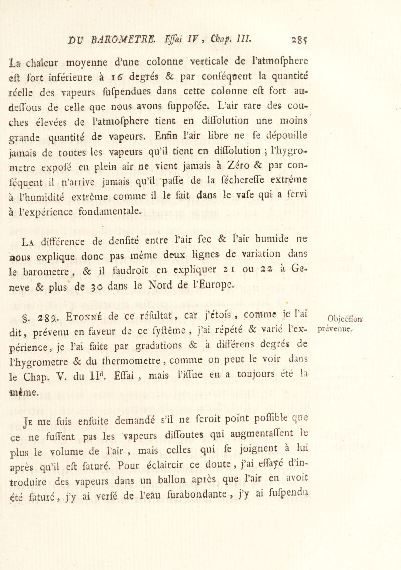 ta chaleur moyenne d’une colonne verticale de l’atmofphere cft fort inférieure k 16 degrés & par conféqflent la quantité « réelle des vapeurs fufpendues dans cette colonne eft fort au- deffous de celle que nous avons fuppofée. L’air rare des cou- ches élevées de ratmofphere tient en dilTolution une moins grande quantité de vapeurs. Enfin Pair libre ne fe dépouille jamais de toutes les vapeurs qu’il tient en diffolution ; riiygro- metre expofé en plein air ne vient jamais a Zéro & par con- féquent il n’arrive jamais qu’il paffe de la féchereffe extreme à l’humidité extrême comme il le fait dans le vafe qui a fervi à l’expérience fondamentale. La différence de denfité entre l’air fec & l’air humide ne BOUS explique donc pas même deux lignes de variation dans îe baromètre, & il faudroit en expliquer 21 ou a Ge-* neve & plus de 30 dans le Nord de l’Europe, §. Etokne de ce réfuTtat, car j’étois , comme je l’ai dit, prévenu en faveur de ce fyftême , j’ai répété & varié l’ex- périence, je l’ai faite par gradations & a differens degres de l’hygrometre & du thermomètre, comme on peut le voir dans îe Chap. V. du IN. Eflai , mais riffue en a toujours été la même. ObjediQii' prévenue^ Je me fuis enfuite demandé s’il ne feroit point poflible que ce ne fulTent pas les vapeurs diffoutes qui augmentaiïent le plus le volume de l’air , mais celles qui fe joignent à lui après qu’il eft faturé. Pour éclaircir ce doute, j’ai elFayé d’in- troduire des vapeurs dans un ballon apres que lair en avoit été faturé, j’y ai verfé de l’eau furabondante , j’y ai fufpendu