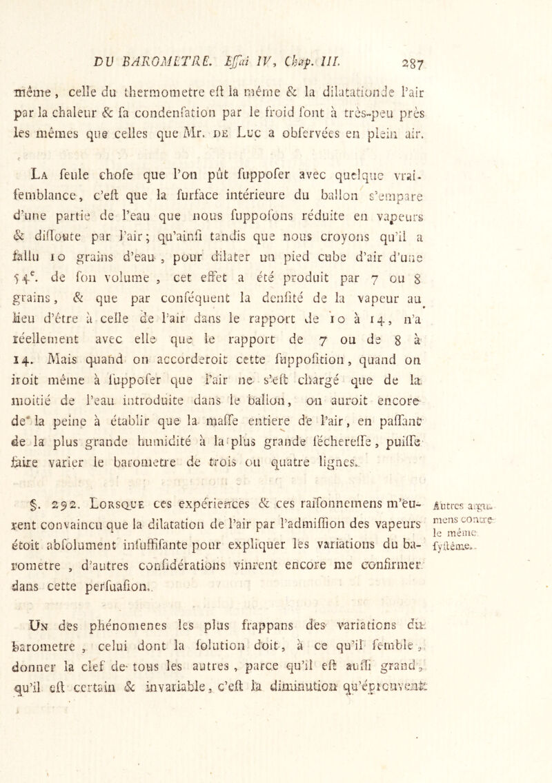 même, celle du theniiometre eflla même & la dilatatîonde Pair par la chaleur & fa condenfation par le froid font à très~peu près les mêmes que celles que Mr, de Luc a obfervées en plein air. La feule cbofe que Pan put fuppofer avec quelque vrai- femblance, c’eft que la furface intérieure du ballon s’empare d’une partie de Peau que nous fuppofons réduite en vapeurs & difloute par Pair; qu’ainii tandis que nous croyons qu’il a fallu lo grains d’eau , pour dilater un pied cube d’air d’une 5 4^ de fou volume , cet effet a été produit par 7 ou 8 grains, & que par conféquent la denfité de la vapeur au i < Meu d’être à celle de Pair dans le rapport Je ’io à 14, n’a réellement avec elle que le rapport de 7 ou de 8 à’ 14» Mais quand on accorderoit cette fuppoiîtion, quand on iroit même à fuppofer que Pair ne s’elt chargé que de k; moitié de Peau introduite dans le balioo, on auroit encore de* la peine à établir que la maffe entière d'e Pair, en paffan^ de la plus grande humidité à la'plus grande fécherelfe, feiie varier le baromètre de trois ou quatre lignes,. §. 292. Lorsque ces expérierrees & ces raifonnernens m’eu- rent convaincu que la dilatation de Pair par Padmilïîon des vapeurs étoit abfolument infuffifante pour expliquer les variations du ba- romètre , d’autres confidérations vinrent encore me confirmer dans cette perfuafion,. Âbtrcs mens concrg- le méine. fy lié lue»* ÜN des phénomènes les plus frappans des' variations du- baromètre , celui dont la folution doit, à ce qu’il fernble,. donner la clef de^ tous les autres , parce qu’il eft auiTi grand ^