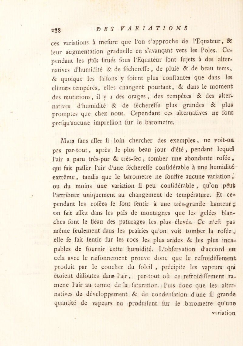 ces variations à mefure que l’on s’approche de l’Equateur, & leur augmentation gradueile en s’avançant vers les Pôles. Ce- pendant les ffaïs litués fous l’Equateur font fujets à des alter- natives d’humidité & de féchereffe , de pluie & de beau tems, & quoique les faiions y foient plus confiantes que dans les climats tempérés5 elles changent pourtant, Sc dans le moment des mutations, il y a des orages, des tempêtes & des alter^ natives d’humidité & de féchereffe plus grandes & plus promptes que chez nous. Cependant ces alternatives ne font prefqu’âucune^ impreffion fur le baromètre. Maïs fans aller fi loin chercher des exemples, ne voit-on pas par-tout, après le plus beau jour d^été , pendant lequel l’air a paru très-pur & très-fec, tomber une abondante rofée » qui fait pafier l’air d’une féchereffe confidérable à une humidité extrême, tandis que le baromètre ne fouffre aucune variation;' ou du moins une variation fi peu confidérable , qu’on pêufe l’attribuer uniquement au changement de température. Et ce- pendant les rofées fe font fentir à une très-grande hauteur on fait alfez dans les païs de montagnes que les gelées blan- ches font le fléau des pâturages les plus élevés. Ce n’eft pas même feulement dans les prairies qu’on voit tomber la rofée elle fe fait fentir fur les rocs les plus arides & les plus inca- pables de fournir cette humidité. L’obfervation d’accord en cela avec le raifonnement prouve donc que le refroidifienient produit par le coucher du foleil , précipite les vapeurs qim étoient diffbutes dan« l’air, par-tout où ce refroidiffement ra- mené l’air au terme de la faturation. Puis donc que les alter- natives de développement & de condenfation d’une fi grande quantité de vapeurs ne produifent fur le baromètre qu’une variation